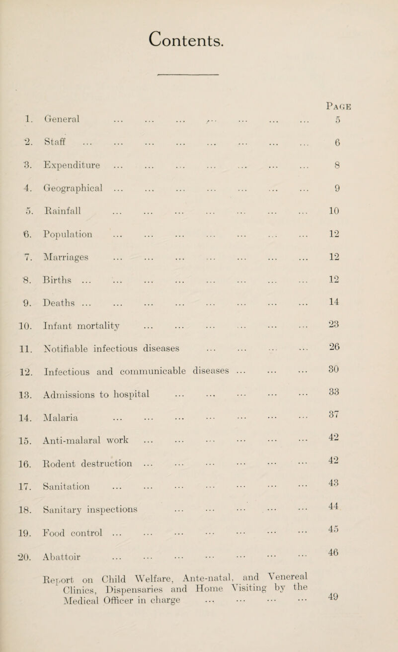 Contents. 1. General 2. Staff '3. Expenditure 4. Geographical 5. Rainfall 6. Population 7. Marriages Page 5 6 8 9 10 12 12 '8. Births Q 9. Deaths ... 14 10. Infant mortality 23 11. Notifiable infectious diseases 26 12. Infectious and communicable diseases ... 13. Admissions to hospital 14. Malaria 15. Anti-malaral work 16. Rodent destruction ... 17. Sanitation 30 33 37 42 42 43 18. Sanitary inspections 19. Food control ... 20. Abattoir Report on Child Welfare, Ante-natal, and Venereal Clinics, Dispensaries and Home Visiting by the Medical Officer in charge