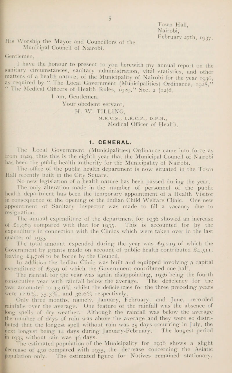 Town Hall, Nairobi, February 27th, 1937. a His Worship the Mayor and Councillors of the Municipal Council of Nairobi. (rentlemen, I have the honour to present to you herewith my annual report on the sanitary circumstances, sanitary administration, vital statistics, and other matters o! a health nature, of the Municipality of Nairobi for the year 19:56, as required bv “ The Local Government (Municipalities) Ordinance, 1928,” r The Medical Officers of Health Rules, 1929,” Sec. 2 (i2)d. I am, Gentlemen, Your obedient servant, H. W. TILLING, M.R.C.S., L.R.C.P., D.P.H., Medical Officer of Health. 1. GENERAL. I he Local Government (Municipalities) Ordinance came into force as Irom 1929, thus this is the eighth year that the Municipal Council of Nairobi has been the public health authority for the Municipality of Nairobi. The office of the public health department is now situated in the Town Hall recently built in the City Square. No new legislation of a health nature has been passed during the year. 1 he only alteration made in the number of personnel of the public health department has been the temporary appointment of a Health Visitor in consequence of the opening of the Indian Child Welfare Clinic. One new appointment of Sanitary Inspector was made to fill a vacancy due to resignation. Ihe annual expenditure of the department for 1936 showed an increase of £1,989 compared with that for 1935. This is accounted for by the expenditure in connection with the Clinics which were taken over in the last quarter of 1935. The total amount expended during the year was £9,219 of which the Government by grants made on account of public health contributed £4,511, leaving £4,708 to be borne by the Council. In addition the Indian Clinic was built and equipped involving .a capital expenditure of £359 of which the Government contributed one half. The rainfall for the year was again disappointing, 1936 being the fourth consecutive year with rainfall below the average. I'he deficiency for the year amounted to 13.6% whilst the deficiencies for the three preceding years were 12.6%, 35.3%, and 36.6% respectively. Only three months, namelv, January, February, and June, recorded rainfalls over the average. One feature of the rainfall was the absence of long spells of dry weather. Although the rainfall was below the average the number of days of rain was above the average and they were so distri¬ buted that the longest spell without rain was 25 days occurring in July, the next longest being 14 days during Januarv-February. The longest period in 1935 without rain was 46 days. The estimated population of the Municipality for 1936 shows a slight decrease of 430 compared with 1935, the decrease concerning the Asiatic population onlv. The estimated figure for Natives remained stationary,