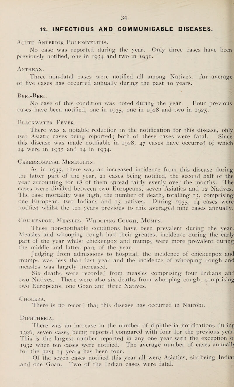12. INFECTIOUS AND COIVI M U N ICABLE DISEASES. Acute Anterior Poliomyelitis. No case was reported during the year. Only three cases have been previously notified, one in 1934 and two in 1931. Anthrax. Three non-fatal cases were notified all among Natives. An average of five cases has occurred annually during the past 10 years. Beri-Beri. No case of this condition was noted during the year. Four previous cases have been notified, one in 1935, one in 1928 and two in 1925. Black water Fever. There was a notable reduction in the notification for this disease, only two Asiatic cases being reported ; both of these cases were fatal. Since this disease was made notifiable in 1928, 47 cases have occurred of which 14 were in 1935 and 14 in 1934. Cerebrospinal Meningitis. As in 1935, there was an increased incidence from this disease during the latter part of the year, 21 cases being notified, the second half of the year accounting for 18 of them spread fairly evenly over the months. The cases were divided between two Europeans, seven Asiatics and 12 Natives. The case mortality was high, the number of deaths totalling 13, comprising one European, two Indians and 13 natives. During 1935., 14 cases were notified whilst the ten years previous to this averaged nine cases annually. Chickenpox, Measles, Whooping Cough, Mumps. These non-notifiable conditions have been prevalent during the year. Measles and whooping cough had their greatest incidence during the early part of the year whilst chickenpox and mumps were more prevalent during the middle and latter part of the year. Judging from admissions to hospital, the incidence of chickenpox and mumps was less than last year and the incidence of whooping cough and measles was largely increased. Six deaths were recorded from measles comprising' four Indians and two Natives. There were also six deaths from whooping' cough, comprising two Europeans, one Goan and three Natives. Cholera. There is no record that this disease has occurred in Nairobi. Diphtheria. There was an increase in the number of diphtheria notifications during 1396, seven cases being reported compared with four for the previous year This is the largest number reported in any one year with the exception o 1932 when ten cases were notified. The average number of cases ahnualb for the past 14 years has been four. Of the seven cases notified this year all were Asiatics, six being Indiai .and one Goan. Two of the Indian cases were fatal.