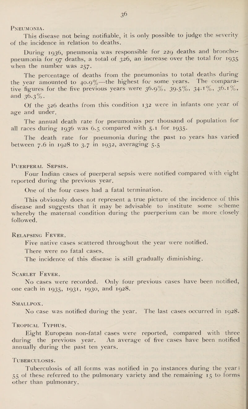 Pneumonia. This disease not being- notifiable, it is only possible to judge the severity of the incidence in relation to deaths. During 1936, pneumonia was responsible for 229 deaths and broncho¬ pneumonia for 97 deaths, a total of 326, an increase over the total for 1935 when the number was 257. The percentage of deaths from the pneumonias to total deaths during the year amounted to 40.9%—the highest for some years. I he compara¬ tive figures for the five previous years were 36.9%, 39.5%, 34.1%, 36.1%,, and 36.3%. Of the 326 deaths from this condition 132 were in infants one year of age and under. The annual death rate for pneumonias per thousand of population for all races during- 1936 was 6.5 compared with 5.1 for 1935. The death rate for pneumonia during the past 10 years has varied between 7.6 in 1928 to 3.7 in 1932, averaging 5.5 Puerperal Sepsis. Four Indian cases of puerperal sepsis were notified compared with eight reported during the previous year. One of the four cases had a fatal termination. This obviously does not represent a true picture of the incidence ol this disease and suggests that it may be advisable to institute some scheme whereby the maternal condition during the puerperium can be more closely followed. Relapsing Fever. Five native cases scattered throughout the year were notified. There were no fatal cases. The incidence of this disease is still gradually diminishing. Scarlet Fever. No cases were recorded. Only four previous cases have been notified, one each in 1935, 1931, 1930, and 1928. Smallpox. No case was notified during the year. The last cases occurred in 1928. Tropical Typhus. Eight European non-fatal cases were reported, compared with three during the previous year. An average of five cases have been notified annually during the past ten years. Tuberculosis. Tuberculosis of all forms was notified in 70 instances during the year; 55 of these referred to the pulmonary variety and the remaining 15 to forms other than pulmonary.