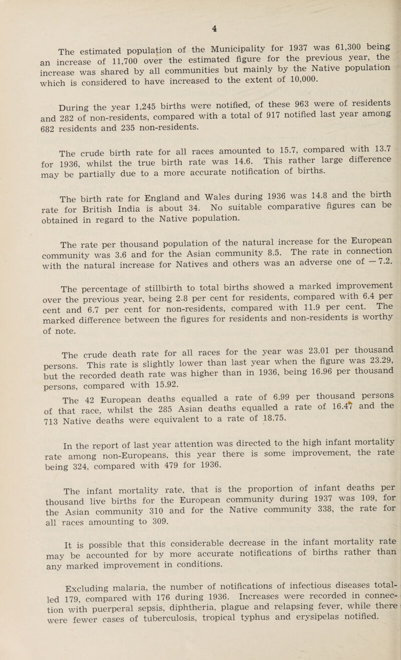 The estimated population of the Municipality for 1937 was 61,300 being an increase of 11,700 over the estimated figure for the previous year, the increase was shared by all communities but mainly by the Native population which is considered to have increased to the extent of 10,000. During the year 1,245 births were notified, of these 963 were of residents and 282 of non-residents, compared with a total of 917 notified last year among 682 residents and 235 non-residents. The crude birth rate for all races amounted to 15.7, compared with 13.7 for 1936, whilst the true birth rate was 14.6. This rather large difference may be partially due to a more accurate notification of births. The birth rate for England and Wales during 1936 was 14.8 and the birth rate for British India is about 34. No suitable comparative figures can be obtained in regard to the Native population. The rate per thousand population of the natural increase for the European community was 3.6 and for the Asian community 8.5. The rate in connection with the natural increase for Natives and others was an adverse one of — 7.2. The percentage of stillbirth to total births showed a marked improvement over the previous year, being 2.8 per cent for residents, compared with 6.4 per cent and 6.7 per cent for non-residents, compared with 11.9 per cent. The marked difference between the figures for residents and non-residents is worthy of note. The crude death rate for all races for the year was 23.01 per thousand persons. This rate is slightly lower than last year when the figure was 23.29 but the recorded death rate was higher than in 1936, being 16.96 per thousand persons, compared with 15.92. The 42 European deaths equalled a rate of 6.99 per thousand persons of that race, whilst the 285 Asian deaths equalled a rate of 16.47 and the 713 Native deaths were equivalent to a rate of 18.75. In the report of last year attention was directed to the high infant mortality rate among non-Europeans, this year there is some improvement, the rate being 324, compared with 479 for 1936. The infant mortality rate, that is the proportion of infant deaths per thousand live births for the European community during 1937 was 109, for the Asian community 310 and for the Native community 338, the rate for all races amounting to 309. It is possible that this considerable decrease in the infant mortality rate may be accounted for by more accurate notifications of births rather than any marked improvement in conditions. Excluding malaria, the number of notifications of infectious diseases total¬ led 179, compared with 176 during 1936. Increases were recorded in connec¬ tion with puerperal sepsis, diphtheria, plague and relapsing fever, while there were fewer cases of tuberculosis, tropical typhus and erysipelas notified.