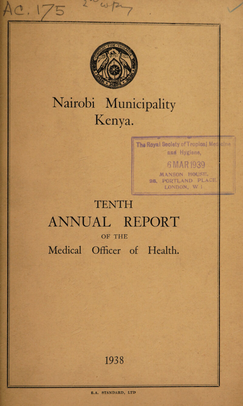 d. \ys ' 7 Nairobi Municipality Kenya. Th# Royal. Society of Tropical Mec and Hygiene, 6 MAR 1939 MAN SON HOUSE, 26, PORTLAND PLACE, LONDON, W 1 TENTH ANNUAL REPORT OF THE Medical Officer of Health. 1938 cine » E.A. STANDARD, LTD