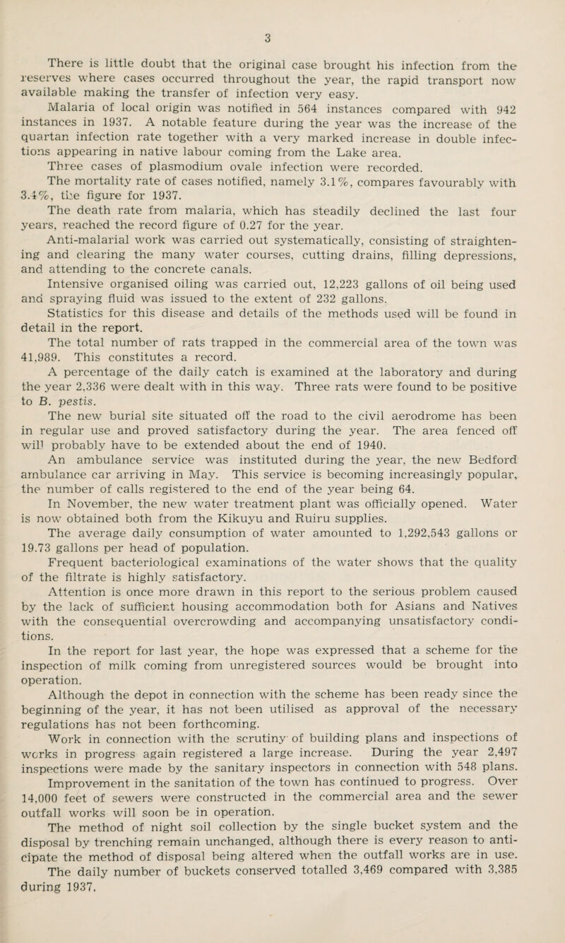 There is little doubt that the original case brought his infection from the reserves where cases occurred throughout the year, the rapid transport now available making the transfer of infection very easy. Malaria of local origin was notified in 564 instances compared with 942 instances in 1937. A notable feature during the year was the increase of the quartan infection rate together with a very marked increase in double infec¬ tions appearing in native labour coming from the Lake area. Three cases of plasmodium ovale infection were recorded. The mortality rate of cases notified, namely 3.1%, compares favourably with 3.4%, the figure for 1937. The death rate from malaria, which has steadily declined the last four years, reached the record figure of 0.27 for the year. Anti-malarial work was carried out systematically, consisting of straighten¬ ing and clearing the many water courses, cutting drains, filling depressions, and attending to the concrete canals. Intensive organised oiling was carried out, 12,223 gallons of oil being used and spraying fluid was issued to the extent of 232 gallons. Statistics for this disease and details of the methods used will be found in detail in the report. The total number of rats trapped in the commercial area of the town was 41,989. This constitutes a record. A percentage of the daily catch is examined at the laboratory and during the year 2,336 were dealt with in this way. Three rats were found to be positive to B. pestis. The new burial site situated off the road to the civil aerodrome has been in regular use and proved satisfactory during the year. The area fenced off will probably have to be extended about the end of 1940. An ambulance service was instituted during the year, the new Bedford ambulance car arriving in May. This service is becoming increasingly popular, the number of calls registered to the end of the year being 64. In November, the new water treatment plant was officially opened. Water is now obtained both from the Kikuyu and Ruiru supplies. The average daily consumption of water amounted to 1,292,543 gallons or 19.73 gallons per head of population. Frequent bacteriological examinations of the water shows that the quality of the filtrate is highly satisfactory. Attention is once more drawn in this report to the serious problem caused by the lack of sufficient housing accommodation both for Asians and Natives with the consequential overcrowding and accompanying unsatisfactory condi¬ tions. In the report for last year, the hope was expressed that a scheme for the inspection of milk coming from unregistered sources would be brought into operation. Although the depot in connection with the scheme has been ready since the beginning of the year, it has not been utilised as approval of the necessary regulations has not been forthcoming. Work in connection with the scrutiny of building plans and inspections of works in progress again registered a large increase. During the year 2,497 inspections were made by the sanitary inspectors in connection with 548 plans. Improvement in the sanitation of the town has continued to progress. Over 14,000 feet of sewers were constructed in the commercial area and the sewer outfall works will soon be in operation. The method of night soil collection by the single bucket system and the disposal by trenching remain unchanged, although there is every reason to anti¬ cipate the method of disposal being altered when the outfall works are in use. The daily number of buckets conserved totalled 3,469 compared with 3,385 during 1937.