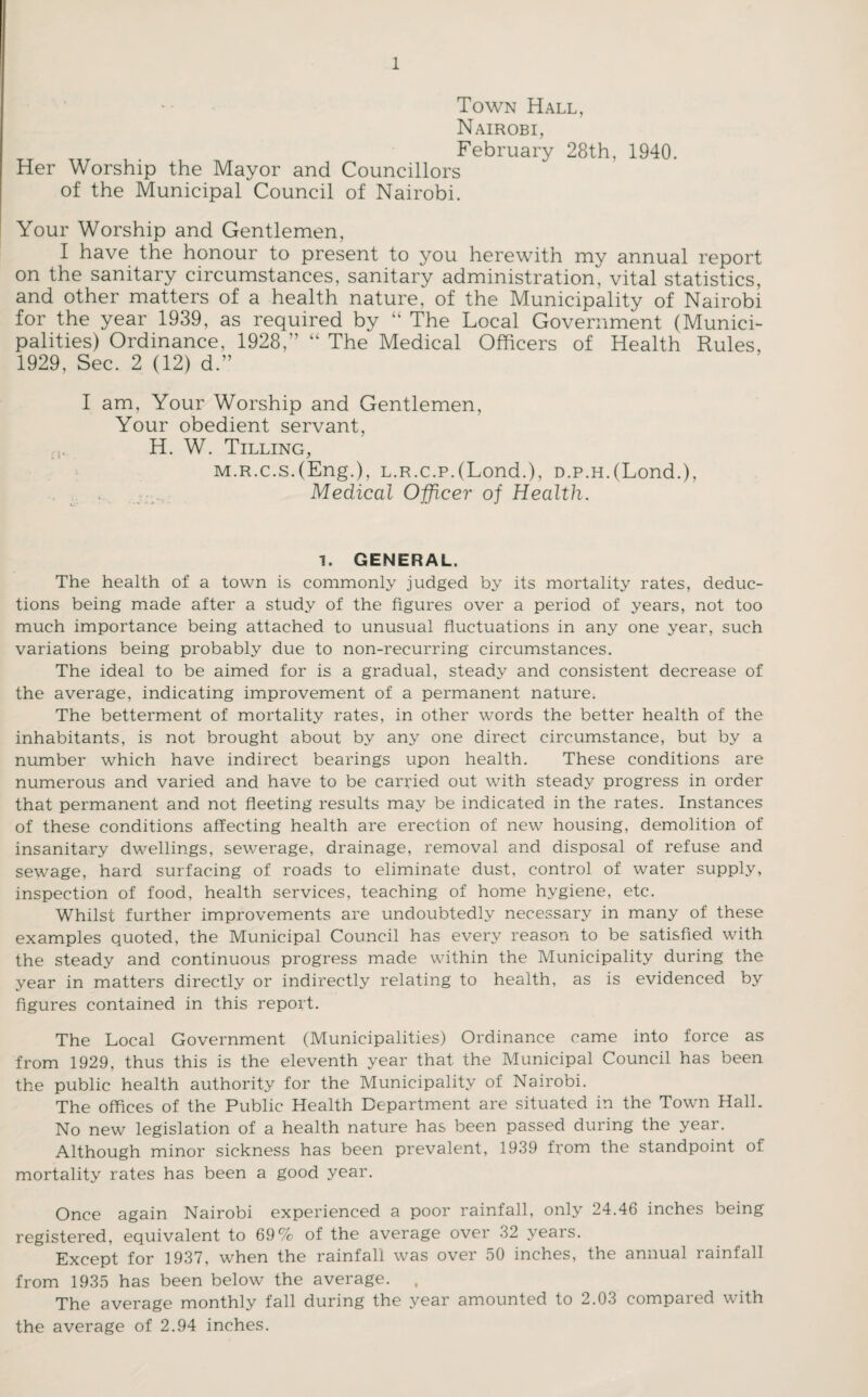 Town Hall, Nairobi, February 28th, 1940. Her Worship the Mayor and Councillors of the Municipal Council of Nairobi. Your Worship and Gentlemen, I have the honour to present to you herewith my annual report on the sanitary circumstances, sanitary administration, vital statistics, and other matters of a health nature, of the Municipality of Nairobi for the year 1939, as required by “ The Local Government (Munici¬ palities) Ordinance, 1928,” “ The Medical Officers of Health Rules, 1929, Sec. 2 (12) d.” I am, Your Worship and Gentlemen, Your obedient servant, H. W. Tilling, M.R.c.s.(Eng.), L.R.c.p.(Lond.), D.p.H.(Lond.), Medical Officer of Health. 1. GENERAL. The health of a town is commonly judged by its mortality rates, deduc¬ tions being made after a study of the figures over a period of years, not too much importance being attached to unusual fluctuations in any one year, such variations being probably due to non-recurring circumstances. The ideal to be aimed for is a gradual, steady and consistent decrease of the average, indicating improvement of a permanent nature. The betterment of mortality rates, in other words the better health of the inhabitants, is not brought about by any one direct circumstance, but by a number which have indirect bearings upon health. These conditions are numerous and varied and have to be carried out with steady progress in order that permanent and not fleeting results may be indicated in the rates. Instances of these conditions affecting health are erection of new housing, demolition of insanitary dwellings, sewerage, drainage, removal and disposal of refuse and sewage, hard surfacing of roads to eliminate dust, control of water supply, inspection of food, health services, teaching of home hygiene, etc. Whilst further improvements are undoubtedly necessary in many of these examples quoted, the Municipal Council has every reason to be satisfied with the steady and continuous progress made within the Municipality during the year in matters directly or indirectly relating to health, as is evidenced by figures contained in this report. The Local Government (Municipalities) Ordinance came into force as from 1929, thus this is the eleventh year that the Municipal Council has been the public health authority for the Municipality of Nairobi. The offices of the Public Health Department are situated in the Town Hall. No new legislation of a health nature has been passed during the year. Although minor sickness has been prevalent, 1939 from the standpoint of mortality rates has been a good year. Once again Nairobi experienced a poor rainfall, only 24.46 inches being registered, equivalent to 69% of the average over 32 years. Except for 1937, when the rainfall was over 50 inches, the annual rainfall from 1935 has been below the average. , The average monthly fall during the year amounted to 2.03 compaied with the average of 2.94 inches.