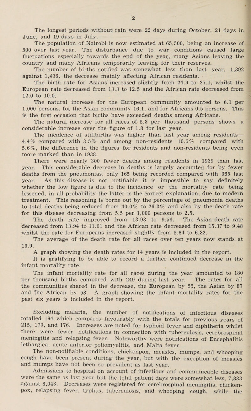 The longest periods without rain were 22 days during October, 21 days in June, and 19 days in July. The population of Nairobi is now estimated at 65,500, being an increase of 500 over last year. The disturbance due to war conditions caused large fluctuations especially towards the end of the year, many Asians leaving the country and many Africans temporarily leaving for their reserves. The number of births notified was somewhat less than last year, 1,392 against 1,436, the decrease mainly affecting African residents. • The birth rate for Asians increased slightly from 24.9 to 27.1, whilst the European rate decreased from 13.3 to 12.5 and the African rate decreased from 12.0 to 10.0. The natural increase for the European community amounted to 6.1 per 1,000 persons, for the Asian community 16.1, and for Africans 0.5 persons. This is the first occasion that births have exceeded deaths among Africans. The natural increase for all races of 5.3 per thousand persons shows a considerable increase over the figure of 1.8 for last year. The incidence of stillbirths was higher than last year among residents— 4.4% compared with 3.5% and among non-residents 10.5% compared with 5.6%, the difference in the figures for residents and non-residents being even more marked than in 1938. There were nearly 300 fewer deaths among residents in 1939 than last year. This considerable decrease in deaths is largely accounted for by fewer deaths from the pneumonias, only 165 being recorded compared with 365 last year. As this disease is not notifiable it is impossible to say definitely whether the low figure is due to the incidence or the mortality rate being lessened, in all probability the latter is the correct explanation, due to modern treatment. This reasoning is borne out by the percentage of pneumonia deaths to total deaths being reduced from 40.0% to 26.3% and also by the death rate for this disease decreasing from 5.5 per 1,000 persons to 2.5. The death rate improved from 13.93 to 9.56. The Asian death rate decreased from 13.94 to 11.01 and the African rate decreased from 15.37 to 9.48 whilst the rate for Europeans increased slightly from 5.84 to 6.32. The average of the death rate for all races over ten years now stands at 13.9. A graph showing the death rates for 14 years is included in the report. It is gratifying to be able to record a further continued decrease in the infant mortality rate. The infant mortality rate for all races during the year amounted to 180 per thousand births compared with 249 during last year. The rates for all the communities shared in the decrease, the European by 55, the Asian by 87 and fhe African by 58. A graph showing the infant mortality rates for the past six years is included in the report. Excluding malaria, the number of notifications of infectious diseases totalled 194 which compares favourably with the totals for previous years of 215, 179, and 176. Increases are noted for typhoid fever and diphtheria whilst there were fewer notifications in connection with tuberculosis, cerebrospinal meningitis and relapsing fever. Noteworthy were notifications of Encephalitis lethargica, acute anterior poliomyelitis, and Malta fever. The non-notifiable conditions, chickenpox, measles, mumps, and whooping cough have been present during the year, but with the exception of measles and mumps have not been so prevalent as last year. Admissions to hospital on account of infectious and communicable diseases were the same as last year but the total patient days were somewhat less, 7,883 against 8,043. Decreases were registered for cerebrospinal meningitis, chicken- pox, relapsing fever, typhus, tuberculosis, and whooping cough, while the