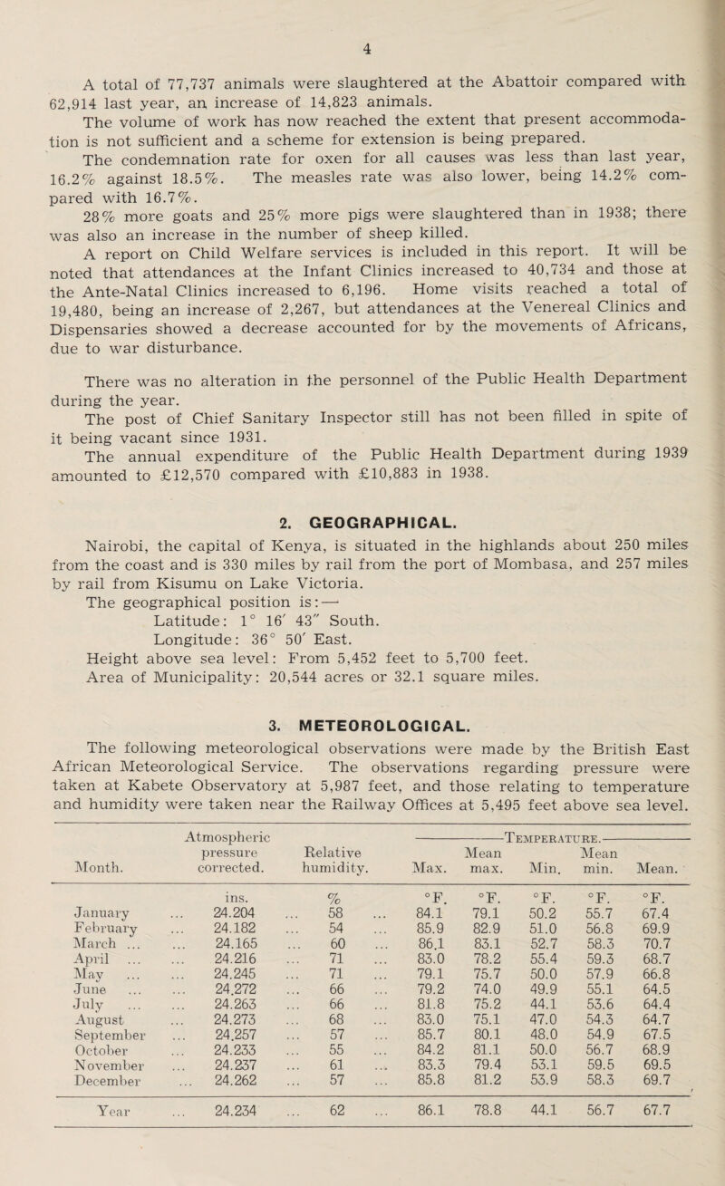 A total of 77,737 animals were slaughtered at the Abattoir compared with 62,914 last year, an, increase of 14,823 animals. The volume of work has now reached the extent that present accommoda¬ tion is not sufficient and a scheme for extension is being prepared. The condemnation rate for oxen for all causes was less than last year, 16.2% against 18.5%. The measles rate was also lower, being 14.2% com¬ pared with 16.7%. 28% more goats and 25% more pigs were slaughtered than in 1938; there was also an increase in the number of sheep killed. A report on Child Welfare services is included in this report. It will be noted that attendances at the Infant Clinics increased to 40,734 and those at the Ante-Natal Clinics increased to 6,196. Home visits reached a total of 19,480, being an increase of 2,267, but attendances at the Venereal Clinics and Dispensaries showed a decrease accounted for by the movements of Africans, due to war disturbance. There was no alteration in the personnel of the Public Health Department during the year. The post of Chief Sanitary Inspector still has not been filled in spite of it being vacant since 1931. The annual expenditure of the Public Health Department during 1939 amounted to £12,570 compared with £10,883 in 1938. 2. GEOGRAPHICAL. Nairobi, the capital of Kenya, is situated in the highlands about 250 miles from the coast and is 330 miles by rail from the port of Mombasa, and 257 miles by rail from Kisumu on Lake Victoria. The geographical position is:—* Latitude: 1° 16' 43 South. Longitude: 36° 50' East. Height above sea level: From 5,452 feet to 5,700 feet. Area of Municipality: 20,544 acres or 32.1 square miles. 3. METEOROLOGICAL. The following meteorological observations were made by the British East African Meteorological Service. The observations regarding pressure were taken at Kabete Observatory at 5,987 feet, and those relating to temperature and humidity were taken near the Railway Offices at 5,495 feet above sea level. Month. Atmospheric pressure corrected. Relative humidity. Temperai Min. Max. Mean max. U xv JL. Mean min. Mean. ins. % °F. °F. °F. °F. °F. January 24.204 58 84.1 79.1 50.2 55.7 67.4 February 24.182 54 85.9 82.9 51.0 56.8 69.9 March ... 24.165 60 86.1 83.1 52.7 58.3 70.7 April 24.216 71 83.0 78.2 55.4 59.3 68.7 May 24.245 71 79.1 75.7 50.0 57.9 66.8 June 24.272 66 79.2 74.0 49.9 55.1 64.5 July 24.263 66 81.8 75.2 44.1 53.6 64.4 August 24.273 68 83.0 75.1 47.0 54.3 64.7 September 24.257 57 85.7 80.1 48.0 54.9 67.5 October 24.233 55 84.2 81.1 50.0 56.7 68.9 N ovember 24.237 61 83.3 79.4 53.1 59.5 69.5 December ... 24.262 57 85.8 81.2 53.9 58.3 69.7 Year 24.234 62 86.1 78.8 44.1 56.7 67.7