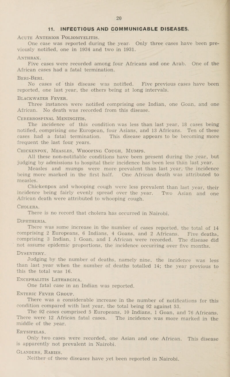 11. INFECTIOUS AND COMMUNICABLE DISEASES. Acute Anterior Poliomyelitis. * One case was reported during the year. Only three cases have been pre¬ viously notified, one in 1934 and two in 1931. Anthrax. Five cases were recorded among four Africans and one Arab. One of the African cases had a fatal termination. Beri-Beri. No cases of this disease was notified. Five previous cases have been reported, one last year, the others being at long intervals. Blackwater Fever. Three instances were notified comprising one Indian, one Goan, and one African. No death was recorded from this disease. Cerebrospinal Meningitis. The incidence of this condition was less than last year, 18 cases being notified, comprising one European, four Asians, and 13 Africans. Ten of these cases had a fatal termination. This disease appears to be becoming more frequent the last four years. Chickenpox, Measles, Whooping Cough, Mumps. All these non-notifiable conditions have been present during the year, but judging by admissions to hospital their incidence has been less than last year. Measles and mumps were more prevalent than last year, the incidence being more marked in the first half. One African death was attributed to measles. Chickenpox and whooping cough were less prevalent than last year, their incidence being fairly evenly spread over the year. Two Asian and one African death were attributed to whooping cough. Cholera. There is no record that cholera has occurred in Nairobi. Diphtheria. There was some increase in the number of cases reported, the total of 14 comprising 2 Europeans, 6 Indians, 4 Goans, and 2 Africans. Five deaths, comprising 3 Indian, 1 Goan, and I African were recorded. The disease did not assume epidemic proportions, the incidence occurring over five months. Dysentery. Judging by the number of deaths, namely nine, the incidence was less than last year when the number of deaths totalled 14; the year previous to this the total was 16. Encephalitis Lethargica. One fatal case in an Indian was reported. Enteric Fever Group. There was a considerable increase in the number of notifications for this condition compared with last year, the total being 92 against 53. The 92 cases comprised 5 Europeans, 10 Indians, 1 Goan, and 76 Africans. There were 12 African fatal cases. The incidence was more marked in the middle of the year. Erysipelas. Only two cases were recorded, one Asian and one African. This disease is apparently not prevalent in Nairobi. Glanders, Rabies. Neither of these diseases have yet been reported in Nairobi.