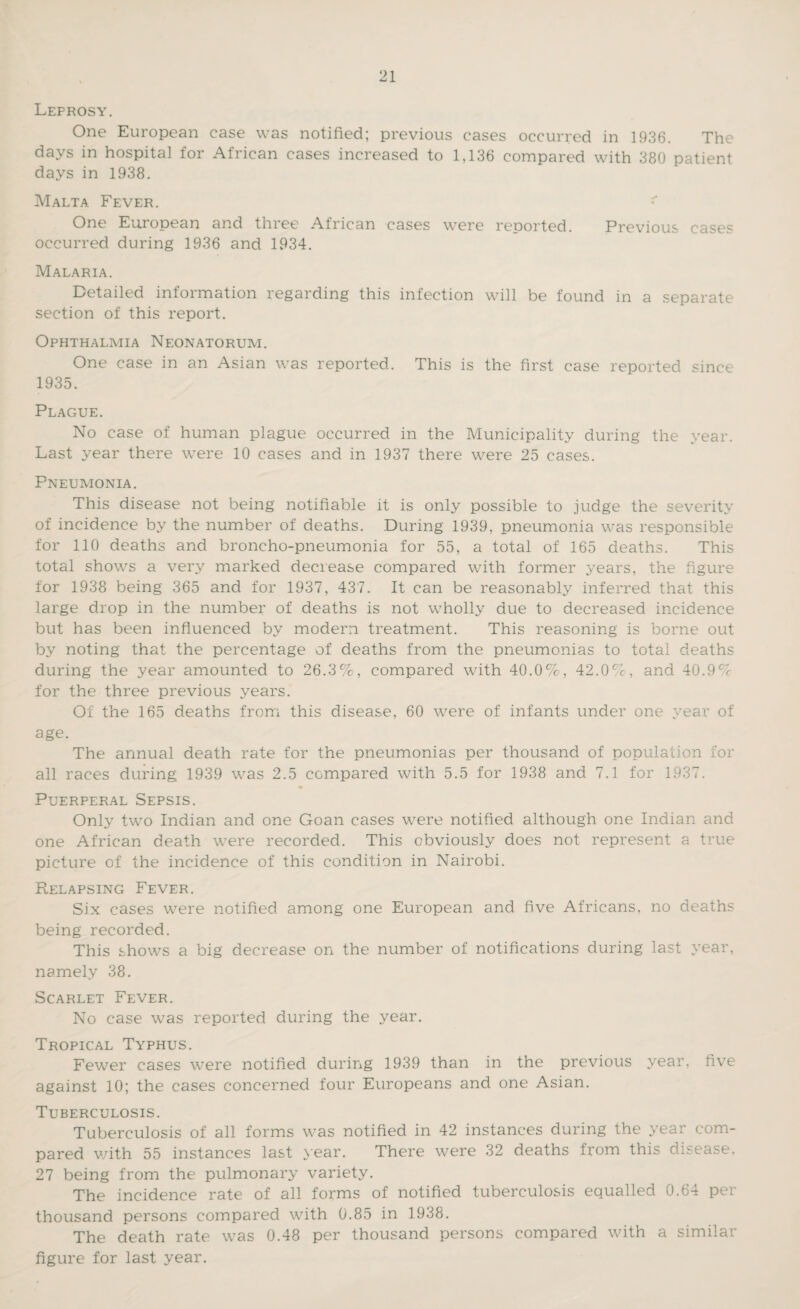 Leprosy. One European case was notified; previous cases occurred in 1936. The days in hospital for African cases increased to 1,136 compared with 380 patient days in 1938. Malta Fever. One European and three African cases were reported. Previous cases occurred during 1936 and 1934. Malaria. Detailed information regarding this infection will be found in a separate section of this report. Ophthalmia Neonatorum. One case in an Asian was reported. This is the first case reported since 1935. Plague. No case of human plague occurred in the Municipality during the year. Last year there were 10 cases and in 1937 there were 25 cases. Pneumonia. This disease not being notifiable it is only possible to judge the severity of incidence by the number of deaths. During 1939, pneumonia was responsible for 110 deaths and broncho-pneumonia for 55, a total of 165 deaths. This total shows a very marked decrease compared with former years, the figure for 1938 being 365 and for 1937, 43 7. It can be reasonably inferred that this large drop in the number of deaths is not wholly due to decreased incidence but has been influenced by modern treatment. This reasoning is borne out by noting that the percentage of deaths from the pneumonias to total deaths during the year amounted to 26.3%, compared with 40.0%, 42.0%, and 40.9% for the three previous years. Of the 165 deaths from this disease, 60 were of infants under one year of age. The annual death rate for the pneumonias per thousand of population for all races during 1939 was 2.5 compared with 5.5 for 1938 and 7.1 for 1937. Puerperal Sepsis. Only twTo Indian and one Goan cases were notified although one Indian and one African death were recorded. This obviously does not represent a true picture of the incidence of this condition in Nairobi. Relapsing Fever. Six cases were notified among one European and five Africans, no deaths being recorded. This shows a big decrease on the number of notifications during last year, namely 38. Scarlet Fever. No case was reported during the year. Tropical Typhus. Fewer cases were notified during 1939 than in the previous year, five against 10; the cases concerned four Europeans and one Asian. Tuberculosis. Tuberculosis of all forms was notified in 42 instances during the year com¬ pared with 55 instances last year. There were 32 deaths from this disease, 27 being from the pulmonary variety. The incidence rate of all forms of notified tuberculosis equalled 0.64 per thousand persons compared with 0.85 in 1938. The death rate was 0.48 per thousand persons compared with a similar figure for last year.