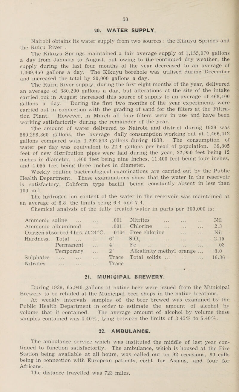 20. WATER SUPPLY. Nairobi obtains its water supply from two sources: the Kikuyu Springs and the Ruiru River . The Kikuyu Springs maintained a fair average supply of 1,155,070 gallons a day from January to August, but owing to the continued dry weather, the supply during the last four months of the year decreased to an average of 1,069,450 gallons a day. The Kikuyu borehole was utilised during December and increased the total by 20,000 gallons a day. The Ruiru River supply, during the first eight months of the year, delivered an average of 380,200 gallons a day, but alterations at the site of the intake carried out in August increased this source of supply to an average of 468,100 gallons a day. During the first two months of the year experiments were carried out in connection with the grading of sand for the filters at the Filtra¬ tion Plant. However, in March all four filters were in use and have been working satisfactorily during the remainder of the year. The amount of water delivered to Nairobi and district during 1939 was 560,298,360 gallons, the average daily consumption working out at 1,466,412 gallons compared with 1,292,543 gallons during 1938. The consumption of water per day was equivalent to 22.4 gallons per head of population. 39,805 feet of new distribution pipes were laid during the year, 22,950 feet being 12 inches in diameter, 1,400 feet being nine inches, 11,400 feet being four inches, and 4,055 feet being three inches in diameter. Weekly routine bacteriological examinations are carried out by the Public Health Department. These examinations show that the water in the reservoir is satisfactory, Coliform type bacilli being constantly absent in less than 100 m.l. The hydrogen ion content of the water in the reservoir was maintained at an average of 6.8, the limits being 6.4 and 7.4. Chemical analysis of the fully treated water in parts per 100,000 is: — Ammonia saline ... ... .001 Nitrites ... ... ... Nil Ammonia albuminoid ... .001 Chlorine ... ... ... 2.3 Oxygen absorbed 4 hrs. at 24°C. .0104 Free chlorine ... ... Nil Hardness. Total ... ... 6° Si02 ... ... ... ... 2.15 Permanent ... 4° Fe ... ... ... ... .03 Temporary ... 2° Alkalinity methyl orange ... 8.0 Sulphates ... ... ... Trace Total solids ... ... ... 16.36 Nitrates ... ... ... Trace 2D MUNICIPAL BREWERY, During 1939, 65,940 gallons of native beer were issued from the Municipal Brewery to be retailed at the Municipal beer shops in the native locations. At weekly intervals samples of the beer brewed was examined by the Public Health Department in order to estimate the amount of alcohol by volume that it contained. The average amount of alcohol b}^ volume these samples contained was 4.40%, lying between the limits of 3.45% to 5.40%. 22. AMBULANCE. The ambulance service which was instituted the middle of last year con¬ tinued to function satisfactorily. The ambulance, which is housed at the Fire Station being available at all hours, was called out on 92 occasions, 80 calls being in connection with European patients, eight for Asians, and four for Africans. The distance travelled was 723 miles.