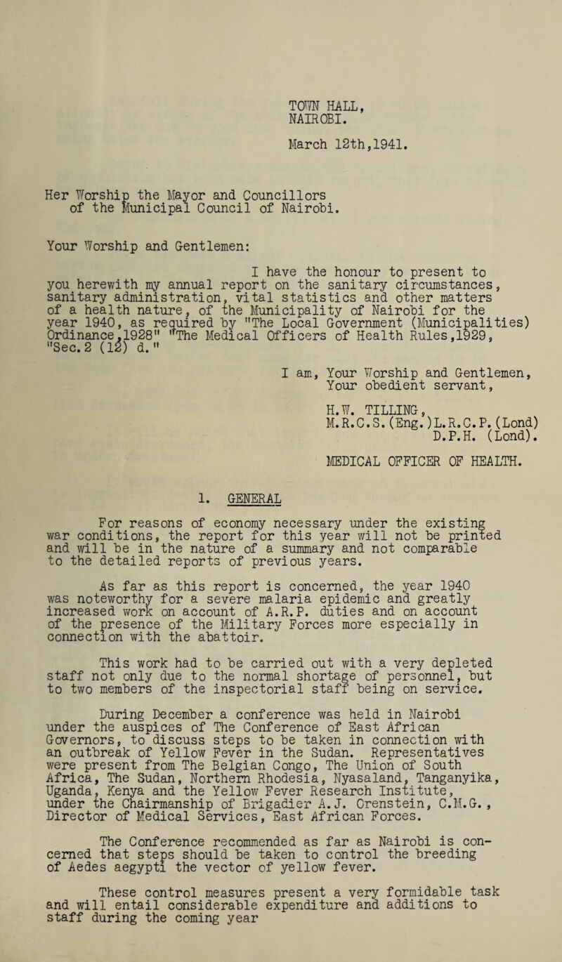 TOWN HALL, NAIROBI. March 12th,1941. Her Worship the Mayor and Councillors of the Municipal Council of Nairobi. Your Worship and Gentlemen: I have the honour to present to you herewith my annual report on the sanitary circumstances, sanitary administration, vital statistics and other matters of a health nature, of the Municipality of Nairobi for the year 1940, as required by The Local Government (Municipalities) Ordinance,1928 ’'The Medical Officers of Health Rules,1929, Sec. 2 (12) d.  I am, Your V/orship and Gentlemen, Your obedient servant, H.W. TILLING, M.R.C.S. (Eng. )L.R.C.P. (Lond) D.P.H. (Lond). MEDICAL OFFICER OF HEALTH. 1. GENERAL For reasons of economy necessary under the existing war conditions, the report for this year will not be printed and will be in the nature of a summary and not comparable to the detailed reports of previous years. As far as this report is concerned, the year 1940 was noteworthy for a severe malaria epidemic and greatly increased work on account of A.R.P. duties and on account of the presence of the Military Forces more especially in connection with the abattoir. This work had to be carried out with a very depleted staff not only due to the normal shortage of personnel, but to two members of the inspectorial staff being on service. During December a conference was held in Nairobi under the auspices of The Conference of East African Governors, to discuss steps to be taken in connection with an outbreak of Yellow Fever in the Sudan. Representatives were present from The Belgian Congo, The Union of South Africa, The Sudan, Northern Rhodesia, Nyasaland, Tanganyika, Uganda, Kenya and the Yellow Fever Research Institute, under the Chairmanship of Brigadier A.J. Crenstein, C.M.G., Director of Medical Services, East African Forces. The Conference recommended as far as Nairobi is con¬ cerned that steps should be taken to control the breeding of Aedes aegypti the vector of yellow fever. These control measures present a very formidable task and will entail considerable expenditure and additions to staff during the coming year