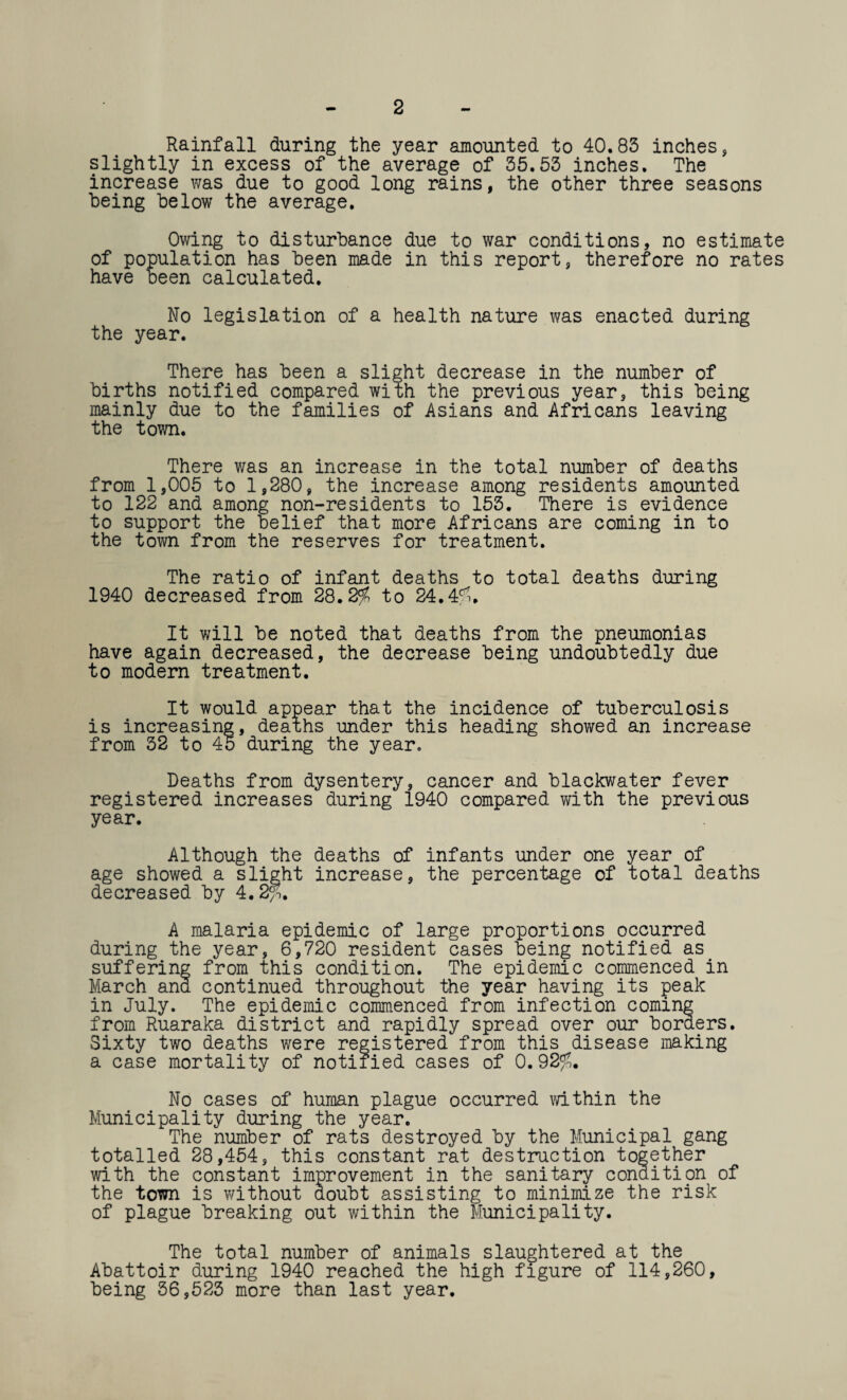 2 Rainfall during the year amounted to 40.83 inches, slightly in excess of the average of 35.53 inches. The increase was due to good long rains, the other three seasons being below the average. Owing to disturbance due to war conditions, no estimate of population has been made in this report, therefore no rates have been calculated. No legislation of a health nature was enacted during the year. There has been a slight decrease in the number of births notified compared with the previous year, this being mainly due to the families of Asians and Africans leaving the town. There was an increase in the total number of deaths from 1,005 to 1,280, the increase among residents amounted to 122 and among non-residents to 153. There is evidence to support the belief that more Africans are coming in to the town from the reserves for treatment. The ratio of infant deaths to total deaths during 1940 decreased from 2Q.2fn to 24.4f>. It will be noted that deaths from the pneumonias have again decreased, the decrease being undoubtedly due to modern treatment. It would appear that the incidence of tuberculosis is increasing, deaths under this heading showed an increase from 32 to 45 during the year. Deaths from dysentery, cancer and blackwater fever registered increases during 1940 compared with the previous year. Although the deaths of infants under one year of age showed a slight increase, the percentage of total deaths decreased by 4.2^. A malaria epidemic of large proportions occurred during the year, 6,720 resident cases being notified as suffering from this condition. The epidemic commenced in March and continued throughout the year having its peak in July. The epidemic commenced from infection coming from Ruaraka district and rapidly spread over our borders. Sixty two deaths were registered from this disease making a case mortality of notified cases of 0.92^. No cases of human plague occurred within the Municipality during the year. The number of rats destroyed by the Municipal gang totalled 28,454, this constant rat destruction together with the constant improvement in the sanitary condition of the town is without doubt assisting to minimize the risk of plague breaking out within the Municipality. The total number of animals slaughtered at the Abattoir during 1940 reached the high figure of 114,260, being 36,523 more than last year.