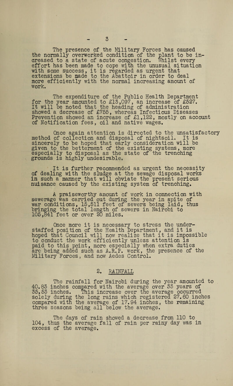 3 The presence of the Military Forces has caused the normally overworked condition of the plant to he in¬ creased to a state of acute congestion. Whilst every effort has been made to cope with the unusual situation with some success, it is regarded as urgent that extensions be made to the Abattoir in order to deal more efficiently with the normal increasing amount of work. The expenditure of the Public Health Department for the year amounted to £13,097, an increase of £527. It will be noted that the heading of administration showed a decrease of £755, whereas Infectious Diseases Prevention showed an increase of £1,122, mostly on account of Notification fees, oil and native wages. Once again attention is directed to the unsatisfactory method of collection and disposal of nightsoil. It is sincerely to be hoped that early consideration will be given to the betterment of the existing systems, more especially to disposal as the state of the trenching grounds is highly~undesirable. It is further recommended as urgent the necessity of dealing with the sludge at the sewage disposal works in such a manner that will obviate the present serious nuisance caused by the existing system of trenching, A praiseworthy amount of work in connection with sewerage was carried out during the year in spite of war conditions, 15,511 feet of sewers being laid, thus bringing the total length of sewers in Nairobi to 105,841 feet or over 20 miles. Once more it is necessary to stress the under¬ staffed position of the Health Department, and it is hoped that Council will now realize that it is impossible to conduct the work efficiently unless attention is paid to this point, more especially when extra duties are being added such as A.R.P. work, the presence of the Military Forces, and now Aedes Control. 2. RAINFALL The rainfall for Nairobi during the year amounted to 40.83 inches com a ^ e average over 33 years of over the average occurred 35.53 inches solely during the long rains which registered 27.60 inches compared with the average of 17.94 inches, the remaining three seasons being all below the average. The days of rain showed a decrease from 110 to 104, thus the average fall of rain per rainy day was in excess of the average.