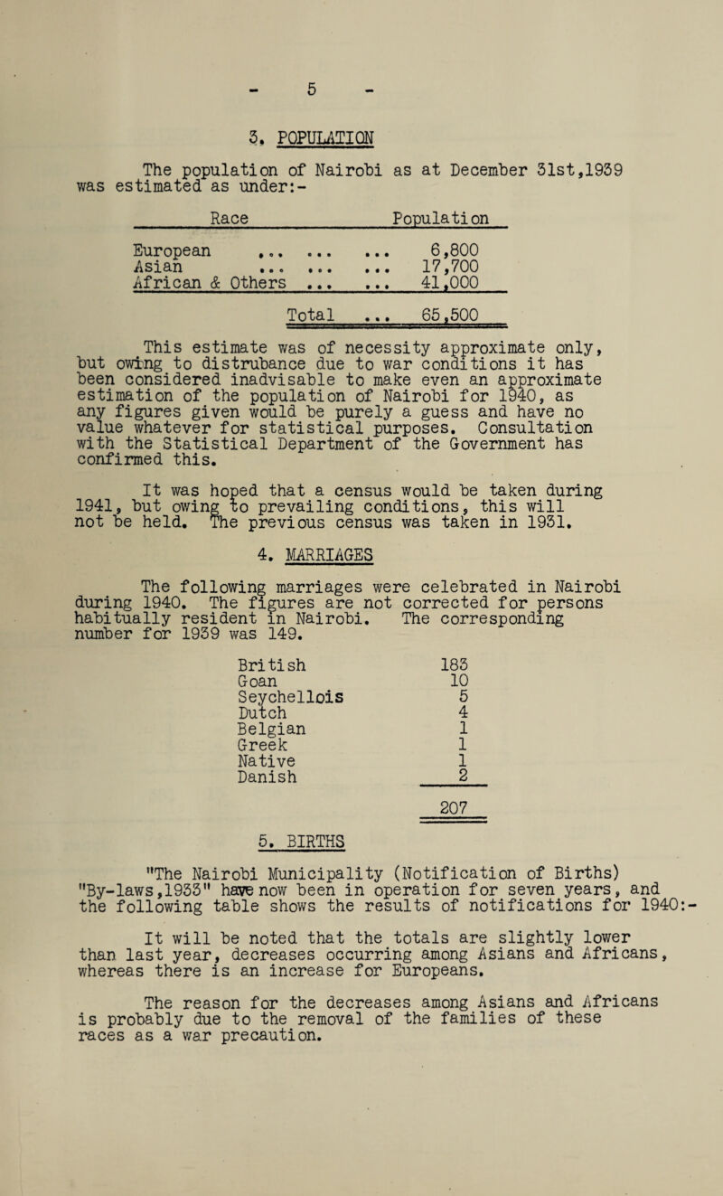 3, POPULATION The population of Nairobi as at December 31st,1939 was estimated as under Race_Population European ,.. 6,800 Asian . 17,700 African & Others . 41,000 Total ... 65,500 This estimate was of necessity approximate only, but owing to distrubance due to war conditions it has been considered inadvisable to make even an approximate estimation of the population of Nairobi for 1940, as any figures given would be purely a guess and have no value whatever for statistical purposes. Consultation with the Statistical Department of the Government has confirmed this. It was hoped that a census would be taken during 1941, but owing to prevailing conditions, this will not be held. The previous census was taken in 1931. 4. MARRIAGES The following marriages were celebrated in Nairobi during 1940. The figures are not corrected for persons habitually resident in Nairobi. The corresponding number for 1939 was 149. British 183 Goan 10 Seychellois 5 Dutch 4 Belgian 1 Greek 1 Native 1 Danish 2 207 5. BIRTHS The Nairobi Municipality (Notification of Births) By-laws,1935 have now been in operation for seven years, and the following table shows the results of notifications for 1940: It will be noted that the totals are slightly lower than last year, decreases occurring among Asians and Africans, whereas there is an increase for Europeans. The reason for the decreases among Asians and Africans is probably due to the removal of the families of these races as a war precaution.