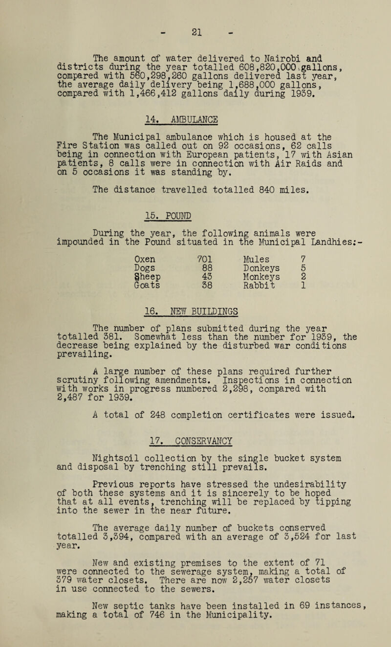 21 The amount of water delivered to Nairobi and districts during the year totalled 608,820.000 s.gallons, compared with 560,298,260 gallons delivered last year, the average daily delivery being 1,688,000 gallons, compared with 1,466,412 gallons daily during 1939. 14. AMBULANCE The Municipal ambulance which is housed at the Fire Station was called out on 92 occasions, 62 calls being in connection with European patients, 17 with Asian patients, 8 calls were in connection with Air Raids and on 5 occasions it was standing by. The distance travelled totalled 840 miles. 15. POUND During the year, the following animals were impounded in the Pound situated in the Municipal Landhies;- Oxen 701 Mules 7 Dogs 88 Donkeys 5 Sheep 43 Monkeys 2 Coats 38 Rabbit 1 16. NEW BUILDING-S The number of plans submitted during the year totalled 381. Somewhat less than the number for 1939, the decrease being explained by the disturbed war conditions prevailing. A large number of these plans required further scrutiny following amendments. Inspections in connection with works in progress numbered 2,298, compared with 2,487 for 1939. A total of 248 completion certificates were issued. 17. CONSERVANCY Nightsoil collection by the single bucket system and disposal by trenching still prevails. Previous reports have stressed the undesirability of both these systems and it is sincerely to be hoped that at all events, trenching will be replaced by tipping into the sewer in the near future. The average daily number of buckets conserved totalled 3,394, compared with an average of 3,524 for last year. New and existing premises to the extent of 71 were connected to the sewerage system, making a total of 379 water closets. There are now 2,257 water closets in use connected to the sewers. New septic tanks have been installed in 69 instances, making a total of 746 in the Municipality.