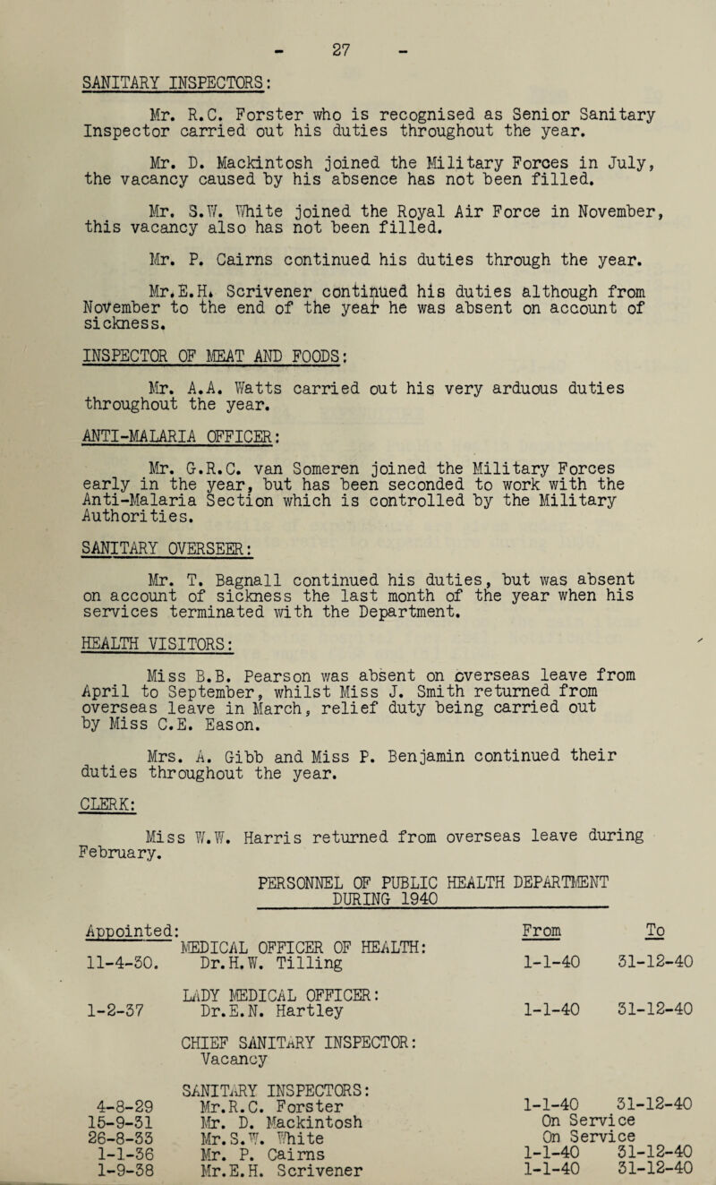 27 SANITARY INSPECTORS: Mr. R.C. Forster who is recognised as Senior Sanitary Inspector carried out his duties throughout the year. Mr. D. Mackintosh joined the Military Forces in July, the vacancy caused by his absence has not been filled. Mr. S.W. White joined the Royal Air Force in November, this vacancy also has not been filled. Mr. P. Cairns continued his duties through the year. Mr*E.H* Scrivener continued his duties although from November to the end of the yeat he was absent on account of sickness. INSPECTOR OF MEAT AND FOODS: Mr. A.A. Watts carried out his very arduous duties throughout the year. ANTI-MALARIA OFFICER: Mr. G.R.C. van Someren joined the Military Forces early in the year, but has been seconded to work with the Anti-Malaria Section which is controlled by the Military Authorities. SANITARY OVERSEER: Mr. T. Bagnall continued his duties, but was absent on account of sickness the last month of the year when his services terminated with the Department. HEALTH VISITORS: Miss B.B. Pearson was absent on overseas leave from April to September, whilst Miss J. Smith returned from overseas leave in March, relief duty being carried out by Miss C.E. Eason. Mrs. A. Gibb and Miss P. Benjamin continued their duties throughout the year. CLERK: Miss W.W. Harris returned from overseas leave during February. PERSONNEL OF PUBLIC HEALTH DEPART},CENT DURING 1940 Appointed: MEDICAL OFFICER OF HEALTH: 11-4-50. Dr.H.W. Tilling From To 1-1-40 51-12-40 LADY MEDICAL OFFICER: 1-2-57 Dr.E.N. Hartley 1-1-40 51-12-40 CHIEF SANITARY INSPECTOR: Vacancy SANITiiRY INSPECTORS: 4-8-29 Mr.R.C. Forster 1-1-40 51-12-40 15-9-51 Mr. D. Mackintosh 26-8-55 Mr.S.W. White On Service 1-1-56 Mr. P. Cairns 1-9-58 Mr.E.H. Scrivener On Service 1-1-40 51-12-40 1-1-40 51-12-40