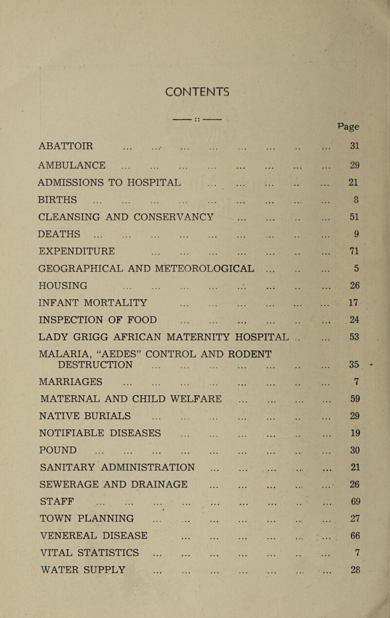 CONTENTS ABATTOIR Page 31 AMBULANCE . ADMISSIONS TO HOSPITAL ... . BIRTHS . CLEANSING AND CONSERVANCY . DEATHS .. . EXPENDITURE . GEOGRAPHICAL AND METEOROLOGICAL ... HOUSING .. INFANT MORTALITY . INSPECTION OF FOOD . LADY GRIGG AFRICAN MATERNITY HOSPITAL MALARIA, “AEDES” CONTROL AND RODENT DESTRUCTION . MARRIAGES . . MATERNAL AND CHILD WELFARE . NATIVE BURIALS . NOTIFIABLE DISEASES . POUND . SANITARY ADMINISTRATION . SEWERAGE AND DRAINAGE . STAFF . . TOWN PLANNING . VENEREAL DISEASE . VITAL STATISTICS ... . WATER SUPPLY . 29 21 8 51 9 71 5 26 17 24 53 35 7 59 29 19 30 21 26 69 27 66 7 28