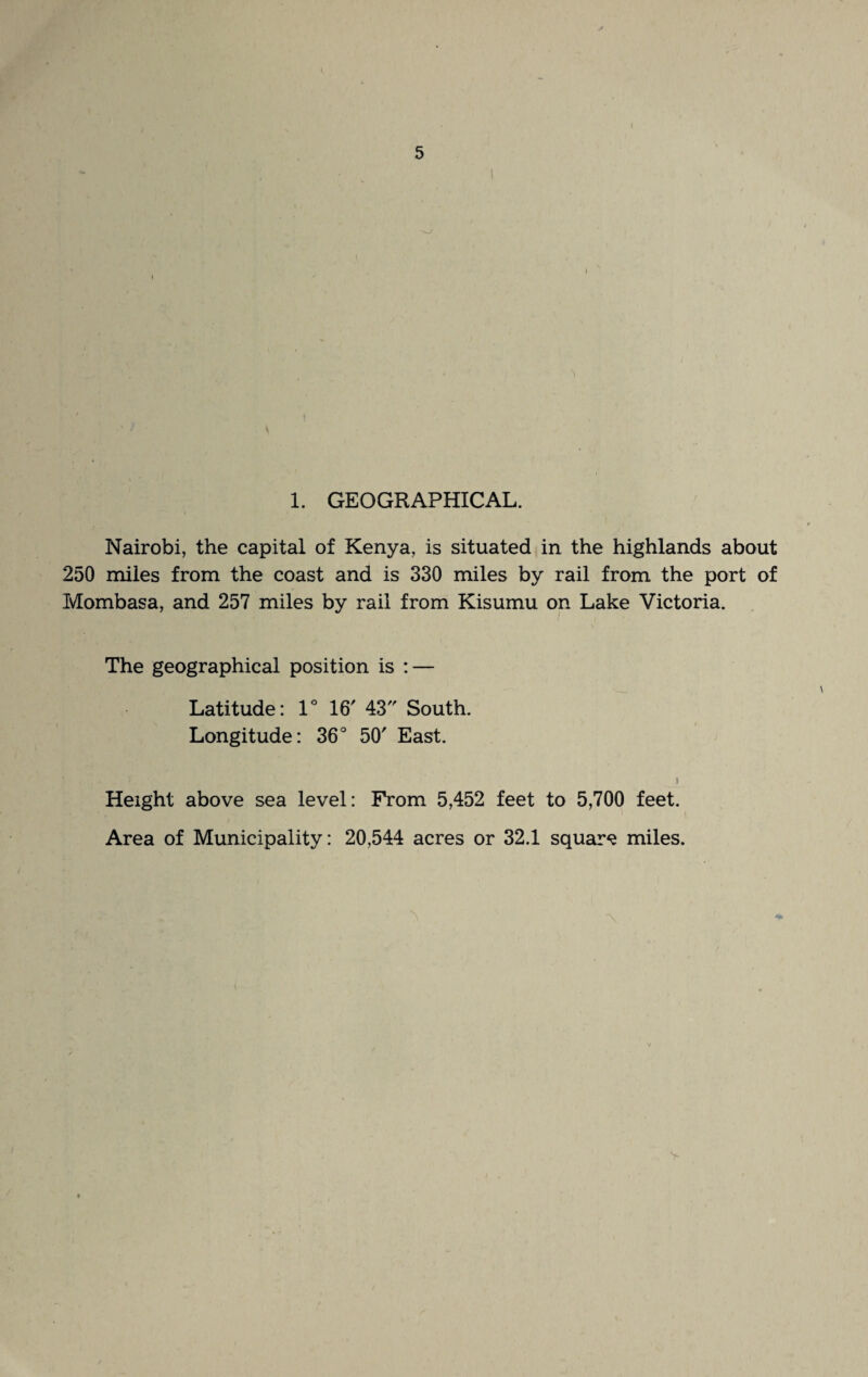 1. GEOGRAPHICAL. Nairobi, the capital of Kenya, is situated in the highlands about 250 miles from the coast and is 330 miles by rail from the port of Mombasa, and 257 miles by rail from Kisumu on Lake Victoria. The geographical position is : — Latitude: 1° 16' 43 South. Longitude: 36° 50' East. 1 i Height above sea level: From 5,452 feet to 5,700 feet. Area of Municipality: 20,544 acres or 32.1 square miles.