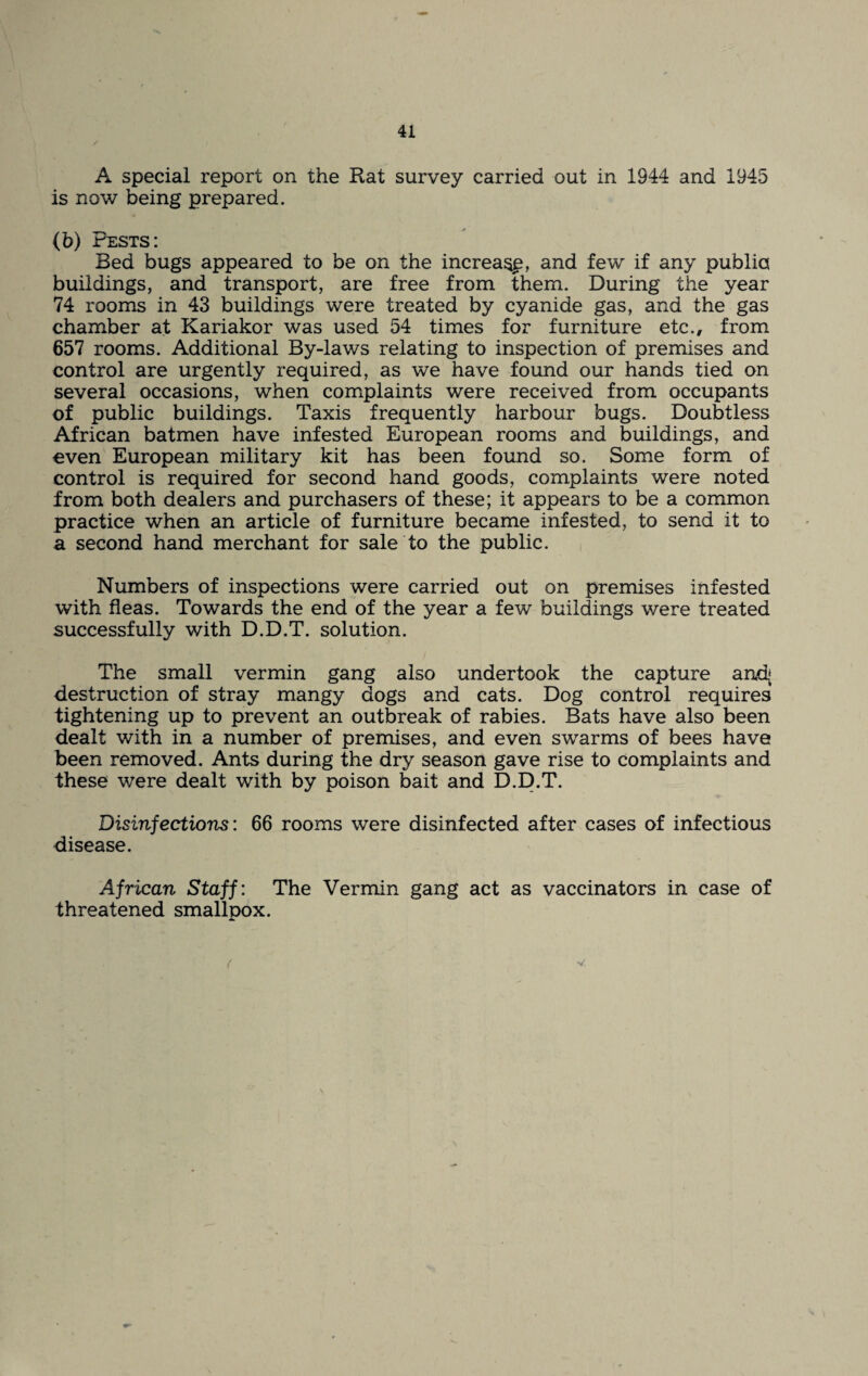 A special report on the Rat survey carried out in 1944 and 1945 is now being prepared. (b) Pests: Bed bugs appeared to be on the increase, and few if any public buildings, and transport, are free from them. During the year 74 rooms in 43 buildings were treated by cyanide gas, and the gas chamber at Kariakor was used 54 times for furniture etc., from 657 rooms. Additional By-laws relating to inspection of premises and control are urgently required, as we have found our hands tied on several occasions, when complaints were received from occupants of public buildings. Taxis frequently harbour bugs. Doubtless African batmen have infested European rooms and buildings, and oven European military kit has been found so. Some form of control is required for second hand goods, complaints were noted from both dealers and purchasers of these; it appears to be a common practice when an article of furniture became infested, to send it to a second hand merchant for sale to the public. Numbers of inspections were carried out on premises infested with fleas. Towards the end of the year a few buildings were treated successfully with D.D.T. solution. The small vermin gang also undertook the capture and; destruction of stray mangy dogs and cats. Dog control requires tightening up to prevent an outbreak of rabies. Bats have also been dealt with in a number of premises, and even swarms of bees have been removed. Ants during the dry season gave rise to complaints and these were dealt with by poison bait and D.E).T. Disinfections: 66 rooms were disinfected after cases of infectious disease. African Staff: The Vermin gang act as vaccinators in case of threatened smallpox. ( V