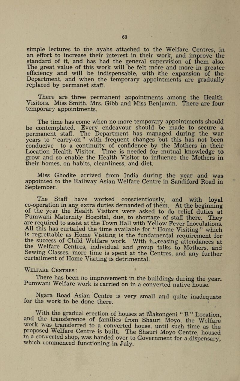 simple lectures to the ayahs attached to the Welfare Centres, in an effort to increase their interest in their work, and improve the standard of it, and has had the general supervision of them also. The great value of this work will be felt more and more in greater efficiency and will be indispensable, with ithe expansion of the Department, and when the temporary appointments are gradually replaced by permanet staff. There are three permanent appointments among the Health Visitors. Miss Smith, Mrs. Gibb and Miss Benjamin. There are four temporary appointments. The time has come when no more temporary appointments should be contemplated. Every endeavour should be made to secure a permanent staff. The Department has managed during the war years to carry-on ” with frequent changes but this has not been conducive to a continuity of confidence by the Mothers in their Location Health Visitor. Time is needed for mutual knowledge to grow and so enable the Health Visitor to influence the Mothers in their homes, on habits, cleanliness, and diet. Miss Ghodke arrived from India during the year and was appointed to the Railway Asian Welfare Centre in Sandiford Road in September. The Staff have worked conscientiously, and with loyal co-operation in any extra duties demanded of them. At the beginning of the year the Health Visitors were asked to do relief duties at Pumwam Maternity Hospital, due, to shortage of staff there. They are required to assist at the Town Hall with Yellow Fever Inoculations. All this has curtailed the time available for “ Home Visiting ” which is regrettable as Home Visiting is the fundamental requirement for the success of Child Welfare work. With increasing attendances at the Welfare Centres, individual and group talks to Mothers, and Sewing Classes, more time is spent at the Centres, and any further curtailment of Home Visiting is detrimental. Welfare Centres: There has been no improvement in the buildings during the year. Pumwam Welfare work is carried on in a converted native house. Ngara Road Asian Centre is very small and auite inadequate for the work to be done there. \ * i With the gradual erection of houses at .hitakongeni “ B ” Location, and the transference of families from Shauri Moyo, the Whlfare work was transferred to a converted house, until such time as the proposed Welfare Centre is built. The Shauri Moyo Centre, housed m a converted shop, was handed over to Government for a dispensary, which commenced functioning in July.