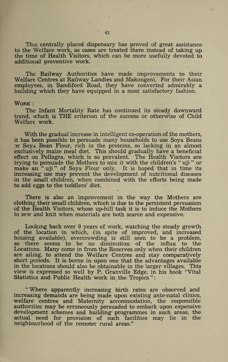 This centrally placed dispensary has proved of great assistance to the Welfare work, as cases are treated there instead of taking up the time of Health Visitors, which can be more usefully devoted to additional preventive work. The Railway Authorities have made improvements to their Welfare Centres at Railway Landies and Makongeni. For their Asian employees, in Sandiford Road, they have converted admirably a building which they have equipped in a most satisfactory fashion. Work : The Infant Mortality Rate has continued its steady downward trend, which is THE criterion of the success or otherwise of Child Welfare work. With the gradual increase in intelligent co-operation of the mothers, it has been possible to persuade many households to use Soya Beans or Soya Bean Flour, rich in the proteins, so lacking in an almost exclusively maize meal diet. This should gradually have a beneficial effect on Pellagra, which is so prevalent. The Health Visitors are trying to persuade the Mothers to mix it with the children’s “ uji ” or make an “ uji ” of Soya Flour only. It is hoped that in time its increasing use may prevent the development of nutritional diseases in the small children, when combined with the efforts being made to add eggs to the toddlers’ diet. There is also an improvement in the way the Mothers are clothing their small children, which is due to the persistent persuasion of the Health Visitors, whose up-hill task it is to induce the Mothers to sew and knit when materials are both scarce and expensive. Looking back over 9 years of work, watching the steady growth of the location in which, (in spite of improved, and increased housing available), overcrowding is still seen to be a problem, as there seems to be no diminution of the influx to the Locations. Many come in from the Reserves only when their children are ailing, to attend the Welfare Centres and stay comparatively short periods. It is borne in upon one that the advantages available in the locations should also be obtainable in the larger villages. This view is expressed so well by P. Granville Edge, in his book “Vital Statistics and Public Health work in the Tropics ”: “ Where apparently increasing birth rates are observed and increasing demands are being made upon existing ante-natal clinics, welfare centres and Maternity accommodation, the responsible authorities may be erroneously persuaded to embark upon expensive development schemes and building programmes in such areas, the actual need for provision of such facilities may lie in the neighbourhood of the remoter rural areas.”