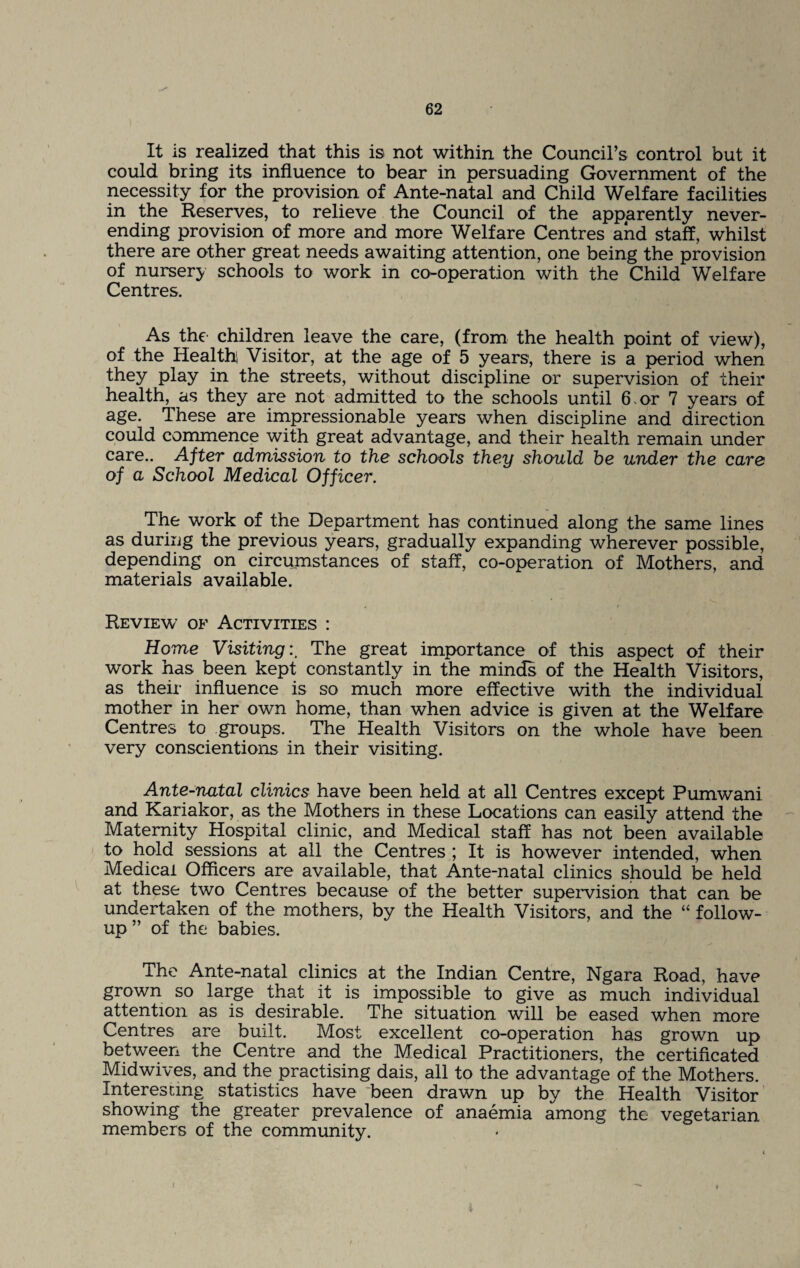 It is realized that this is not within the Council’s control but it could bring its influence to bear in persuading Government of the necessity for the provision of Ante-natal and Child Welfare facilities in the Reserves, to relieve the Council of the apparently never- ending provision of more and more Welfare Centres and staff, whilst there are other great needs awaiting attention, one being the provision of nursery schools to work in co-operation with the Child Welfare Centres. As the children leave the care, (from the health point of view), of the Health Visitor, at the age of 5 years, there is a period when they play in the streets, without discipline or supervision of their health, as they are not admitted to the schools until 6 or 7 years of age. These are impressionable years when discipline and direction could commence with great advantage, and their health remain under care.. After admission to the schools they should he under the care of a School Medical Officer. The work of the Department has continued along the same lines as during the previous years, gradually expanding wherever possible, depending on circumstances of staff, co-operation of Mothers, and materials available. Review of Activities : Home VisitingThe great importance of this aspect of their work has been kept constantly in the minds of the Health Visitors, as their influence is so much more effective with the individual mother in her own home, than when advice is given at the Welfare Centres to groups. The Health Visitors on the whole have been very conscientious in their visiting. Ante-natal clinics have been held at all Centres except Pumwani and Kariakor, as the Mothers in these Locations can easily attend the Maternity Hospital clinic, and Medical staff has not been available to hold sessions at all the Centres ; It is however intended, when Medical Officers are available, that Ante-natal clinics should be held at these two Centres because of the better supervision that can be undertaken of the mothers, by the Health Visitors, and the “ follow¬ up ” of the babies. The Ante-natal clinics at the Indian Centre, Ngara Road, have grown so large that it is impossible to give as much individual attention as is desirable. The situation will be eased when more Centres are built. Most excellent co-operation has grown up between the Centre and the Medical Practitioners, the certificated Midwives, and the practising dais, all to the advantage of the Mothers. Interesting statistics have been drawn up by the Health Visitor showing the greater prevalence of anaemia among the vegetarian members of the community. •i