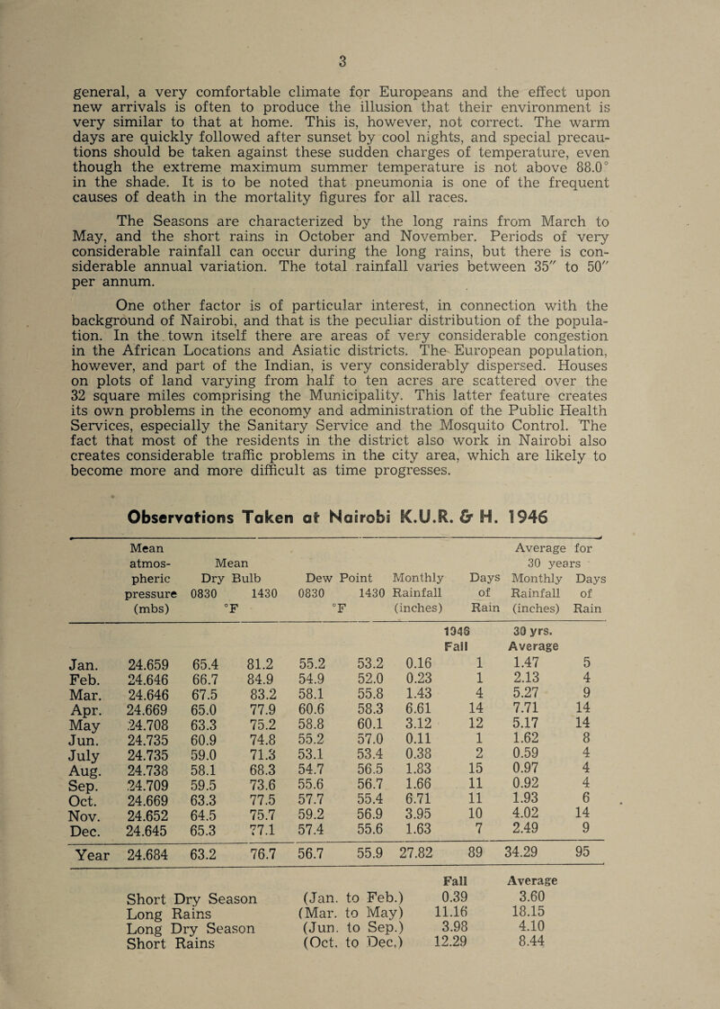 general, a very comfortable climate for Europeans and the effect upon new arrivals is often to produce the illusion that their environment is very similar to that at home. This is, however, not correct. The warm days are quickly followed after sunset by cool nights, and special precau¬ tions should be taken against these sudden charges of temperature, even though the extreme maximum summer temperature is not above 88.0° in the shade. It is to be noted that pneumonia is one of the frequent causes of death in the mortality figures for all races. The Seasons are characterized by the long rains from March to May, and the short rains in October and November. Periods of very considerable rainfall can occur during the long rains, but there is con¬ siderable annual variation. The total rainfall varies between 35 to 50 per annum. One other factor is of particular interest, in connection with the background of Nairobi, and that is the peculiar distribution of the popula¬ tion. In the. town itself there are areas of very considerable congestion in the African Locations and Asiatic districts. The' European population, however, and part of the Indian, is very considerably dispersed. Houses on plots of land varying from half to ten acres are scattered over the 32 square miles comprising the Municipality. This latter feature creates its own problems in the economy and administration of the Public Health Services, especially the Sanitary Service and the Mosquito Control. The fact that most of the residents in the district also work in Nairobi also creates considerable traffic problems in the city area, which are likely to become more and more difficult as time progresses. Observations Taken at Nairobi K.U.R. & H. 1946 Mean atmos- Mean pheric Dry Bulb Dew Point Monthly pressure 0830 1430 0830 1430 Rainfall (mbs) °F °F (inches) Average for 30 years Days Monthly Days of Rainfall of Ram (inches) Rain 1946 39 yrs. Fall Average Jan. 24.659 65.4 81.2 55.2 53.2 0.16 1 1.47 5 Feb. 24.646 66.7 84.9 54.9 52.0 0.23 1 2.13 4 Mar. 24.646 67.5 83.2 58.1 55.8 1.43 4 5.27 9 Apr. 24.669 65.0 77.9 60.6 58.3 6.61 14 7.71 14 May .24.708 63.3 75.2 58.8 60.1 3.12 12 5.17 14 Jun. 24.735 60.9 74.8 55.2 57.0 0.11 1 1.62 8 July 24.735 59.0 71.3 53.1 53.4 0.38 2 0.59 4 Aug. 24.738 58.1 68.3 54.7 56.5 1.83 15 0.97 4 Sep. ,24.709 59.5 73.6 55.6 56.7 1.66 11 0.92 4 Oct. 24.669 63.3 77.5 57.7 55.4 6.71 11 1.93 6 Nov. 24.652 64.5 75.7 59.2 56.9 3.95 10 4.02 14 Dec. 24.645 65.3 77.1 57.4 55.6 1.63 7 2.49 9 Year 24.684 63.2 76.7 56.7 55.9 27.82 89 34.29 95 Fall Average Short Dry Season (Jan. to Feb.) 0.39 3.60 Long Rains (Mar. to May) 11.16 18.15 Long Dry Season (Jun. to Sep.) 3.98 4.10 Short Rains (Oct, to Dec,) 12.29 8.44