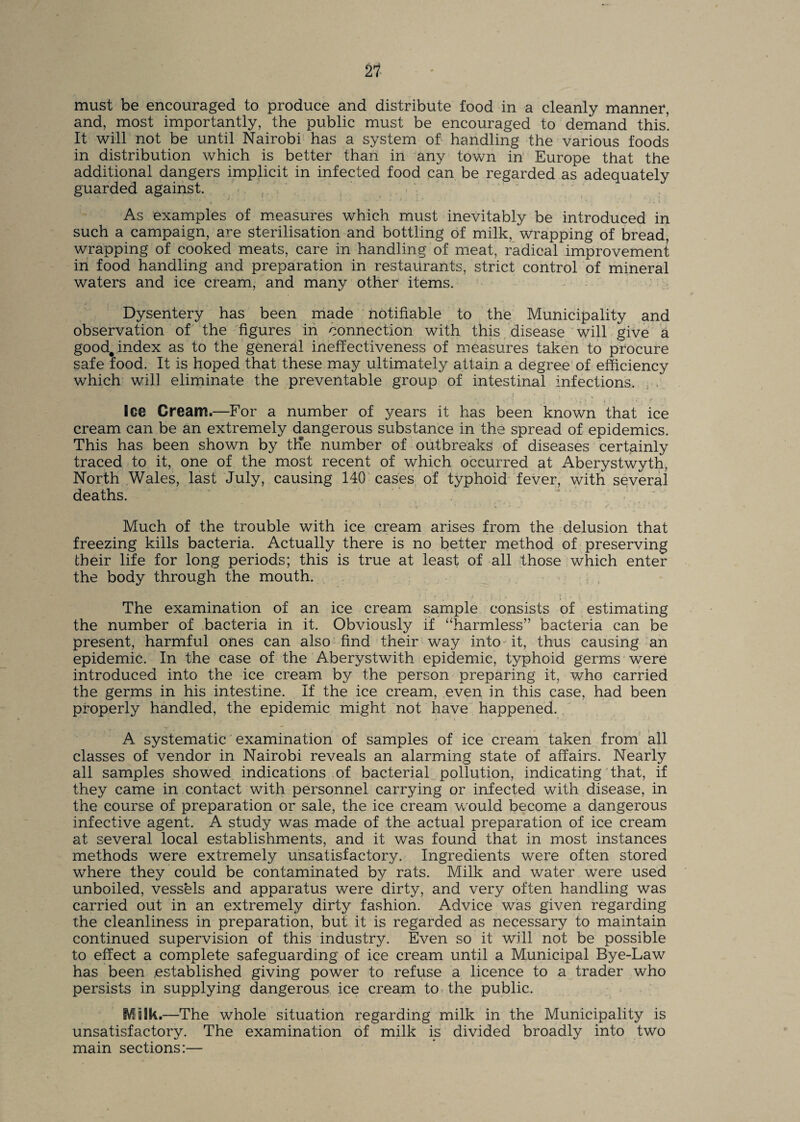 must be encouraged to produce and distribute food in a cleanly manner, and, most importantly, the public must be encouraged to demand this’. It will not be until Nairobi has a system of handling the various foods in distribution which is better than in any town in Europe that the additional dangers implicit in infected food can be regarded as adequately guarded against. As examples of measures which must inevitably be introduced in such a campaign, are sterilisation and bottling of milk, wrapping of bread, wrapping of cooked meats, care in handling of meat, radical improvement in food handling and preparation in restaurants, strict control of mineral waters and ice cream, and many other items. Dysentery has been made notifiable to the Municipality and observation of the figures in connection with this disease will give a good, index as to the general ineffectiveness of measures taken to procure safe food. It is hoped that these may ultimately attain a degree of efficiency which will eliminate the preventable group of intestinal infections. Ice Cream.—For a number of years it has been known that ice cream can be an extremely dangerous substance in the spread of epidemics. This has been shown by tKe number of outbreaks of diseases certainly traced to it, one of the most recent of which occurred at Aberystwyth, North Wales, last July, causing 140 cases of typhoid fever, with several deaths. Much of the trouble with ice cream arises from the delusion that freezing kills bacteria. Actually there is no better method of preserving their life for long periods; this is true at least of all those which enter the body through the mouth. The examination of an ice cream sample consists of estimating the number of bacteria in it. Obviously if “harmless” bacteria can be present, harmful ones can also find their way into it, thus causing an epidemic. In the case of the Aberystwith epidemic, typhoid germs were introduced into the ice cream by the person preparing it, who carried the germs in his intestine. If the ice cream, even in this case, had been properly handled, the epidemic might not have happened. A systematic examination of samples of ice cream taken from all classes of vendor in Nairobi reveals an alarming state of affairs. Nearly all samples showed indications of bacterial pollution, indicating that, if they came in contact with personnel carrying or infected with disease, in the course of preparation or sale, the ice cream would become a dangerous infective agent. A study was made of the actual preparation of ice cream at several local establishments, and it was found that in most instances methods were extremely unsatisfactory. Ingredients were often stored where they could be contaminated by rats. Milk and water were used unboiled, vessels and apparatus were dirty, and very often handling was carried out in an extremely dirty fashion. Advice was given regarding the cleanliness in preparation, but it is regarded as necessary to maintain continued supervision of this industry. Even so it will not be possible to effect a complete safeguarding of ice cream until a Municipal Bye-Law has been established giving power to refuse a licence to a trader who persists in supplying dangerous ice cream to the public. Malk.—The whole situation regarding milk in the Municipality is unsatisfactory. The examination of milk is divided broadly into two main sections:—