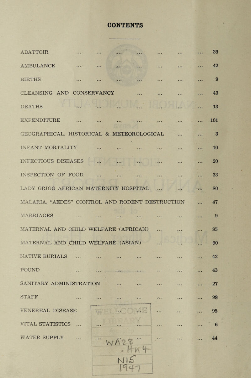 CONTENTS ABATTOIR AMBULANCE ... ... t.,. BIRTHS CLEANSING AND CONSERVANCY DEATHS EXPENDITURE GEOGRAPHICAL, HISTORICAL & METEOROLOGICAL INFANT MORTALITY INFECTIOUS DISEASES INSPECTION OF FOOD LADY GRIGG AFRICAN MATERNITY HOSPITAL ... MALARIA, “AEDES” CONTROL AND RODENT DESTRUCTION MARRIAGES MATERNAL AND CHILD WELFARE (AFRICAN) MATERNAL AND CHILD WELFARE (ASIAN) NATIVE BURIALS POUND SANITARY ADMINISTRATION STAFF VENEREAL DISEASE : ... ...  ... >1 ••• _ i VITAL STATISTICS ... A* • • • • • • • • • *2 % ' ■ . If k *H NliT J v\*h_j 39 42 9 43 13 101 3 10 20 33 80 47 9 85 90 42 43 27 98 95 6 WATER SUPPLY 44