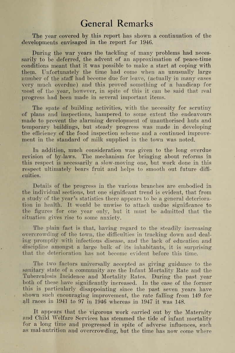 General Remarks The year covered by this report has shown a continuation of the developments envisaged in the report for 1946. During the war years the tackling of many problems had neces¬ sarily to be deferred, the advent of an approximation of peace-time conditions meant that it was possible to make a start at coping with them. Unfortunately the time had come when an unusually large number of the staff had become due for leave, (actually in many cases very much overdue) and this proved something of a handicap for most of the year, however, in spite of this it can be said that real progress had been made in several important items. The spate of building activities, with the necessity for scrutiny of plans and inspections, hampered to some extent the endeavours made to prevent the alarming development of unauthorised huts and temporary buildings, but steady progress was made in developing the efficiency of the food inspection scheme and a continued improve¬ ment in the standard of milk supplied in the town was noted. In addition, much consideration was given to the long overdue revision of by-laws. The mechanism for bringing about reforms in this respect is necessarily a slow-moving one, but work done in this respect ultimately bears fruit and helps to smooth out future diffi¬ culties. Details of the progress in the various branches are embodied in the individual sections, but one significant trend is evident, that from a study of the year’s statistics there appears to be a general deteriora¬ tion in health. It would be unwise to attach undue significance to the figures for one year only, but it must be admitted that the situation gives rise to some anxiety. The plain fact is that, having regard to the steadily increasing overcrowding of the town, the difficulties in tracking down and deal¬ ing promptly with infectious disease, and the lack of education and discipline amongst a large bulk of its inhabitants, it is surprising that the deterioration has not become evident before this time. The two factors universally accepted as giving guidance to the sanitary state of a community are the Infant Mortality Rate and the Tuberculosis Incidence and Mortality Rates. During the past year both of these have significantly increased. In the case of the former this is particularly disappointing since the past seven years have shown such encouraging improvement, the rate falling from 149 for 4II races in 1941 to 97 in 1946 whereas in 1947 it was 148. It appears that the vigorous work carried out by the Maternity and Child AY elfare Services has stemmed the tide of infant mortality for a long time and progressed in spite of adverse influences, such as mal-nutrition and overcrowding, but the time lias now come where