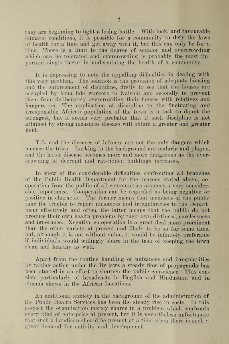 they are beginning’ to fight a losing battle. With luck, and favourable climatic conditions, it is possible for a community to defy the laws of health for a time and get away with it, but this can only be for a time. There is a limit to the degree of squalor and overcrowding which can be tolerated and overcrowding is probably the most im¬ portant single factor in undermining the health of a community. It is depressing to note the appalling difficulties in dealing with this very problem. The solution is the provision of adequate housing and the enforcement of discipline, firstly to see that the houses are occupied by bona fide workers in Nairobi and secondly to prevent them from deliberately overcrowding their houses with relatives and hangers on. The application of discipline to the fluctuating and irresponsible African population of the town is a task to daunt the strongest, but it seems very probable that if such discipline is not attained by strong measures disease will obtain a greater and greater hold. T.B. and the diseases of infancy are not the only dangers which menace the town. Lurking in the background are malaria and plague, and the latter disease becomes more and more dangerous as the over¬ crowding of decrepit and rat-ridden buildings increases. In view of the considerable difficulties confronting all branches of the Public Health Department for the reasons stated above, co¬ operation from the public of all communities assumes a very consider¬ able importance. Co-operation can be regarded as being negative or positive in character. The former means that members of the public take the trouble to report nuisances and irregularities to the Depart¬ ment effectively and often, the latter means that the public do not produce their own health problems by their own dirtiness, carelessness and ignorance. Negative co-operation is a great deal more prominent than the other variety at present and likely to be so for some time, but, although it is not without value, it would be infinitely preferable if individuals would willingly share in the task of keeping the town clean and healthy as well. Apart from the routine handling of nuisances and irregularities by taking action under the By-laws a steady flow of propaganda has been started in an effort to sharpen the public conscience. This con¬ sists particularly of broadcasts in English and Hindustani and in cinema shows in the African Locations. An additional anxiety in the background of the administration of the Public Health Services has been the steady rise in costs. In this respect the organisation merely shares in a problem which confronts every kind of enterprise at present, but it is nevertheless unfortunate that such a handicap should be present at a time when there is such a great demand for activity and development.