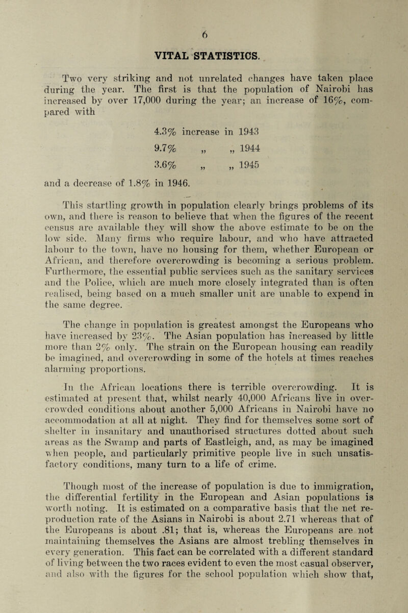 VITAL STATISTICS. Two very striking and not unrelated changes have taken place during the year. The first is that the population of Nairobi has increased by over 17,000 during the year; an increase of 16%, com¬ pared with 4.3% increase in 1943 9.7% „ „ 1944 3.6% „ „ 1945 and a decrease of 1.8% in 1946. This startling growth in population clearly brings problems of its own, and there is reason to believe that when the figures of the recent census are available they will show the above estimate to be on the low side. Many firms who require labour, and who have attracted labour to the town, have no housing for them, whether European or African, and therefore overcrowding is becoming a serious problem. Furthermore, the essential public services such as the sanitary services and the Police, which are much more closely integrated than is often realised, being based on a much smaller unit are unable to expend in the same degree. The change in population is greatest amongst the Europeans who have increased by 23%. The Asian population has increased by little more than 2% only. The strain on the European housing can readily be imagined, and overcrowding in some of the hotels at times reaches alarming proportions. In the African locations there is terrible overcrowding. It is estimated at present that, whilst nearly 40,000 Africans live in over¬ crowded conditions about another 5,000 Africans in Nairobi have no accommodation at all at night. They find for themselves some sort of shelter in insanitary and unauthorised structures dotted about such areas as the Swamp and parts of Eastleigh, and, as may be imagined when people, and particularly primitive people live in such unsatis¬ factory conditions, many turn to a life of crime. Though most of the increase of population is due to immigration, the differential fertility in the European and Asian populations is worth noting. It is estimated on a comparative basis that the net re¬ production rate of the Asians in Nairobi is about 2.71 whereas that of the Europeans is about .81; that is, whereas the Europeans are not maintaining themselves the Asians are almost trebling themselves in every generation. This fact can be correlated with a different standard of living between the two races evident to even the most casual observer, and also with the figures for the school population which show that,