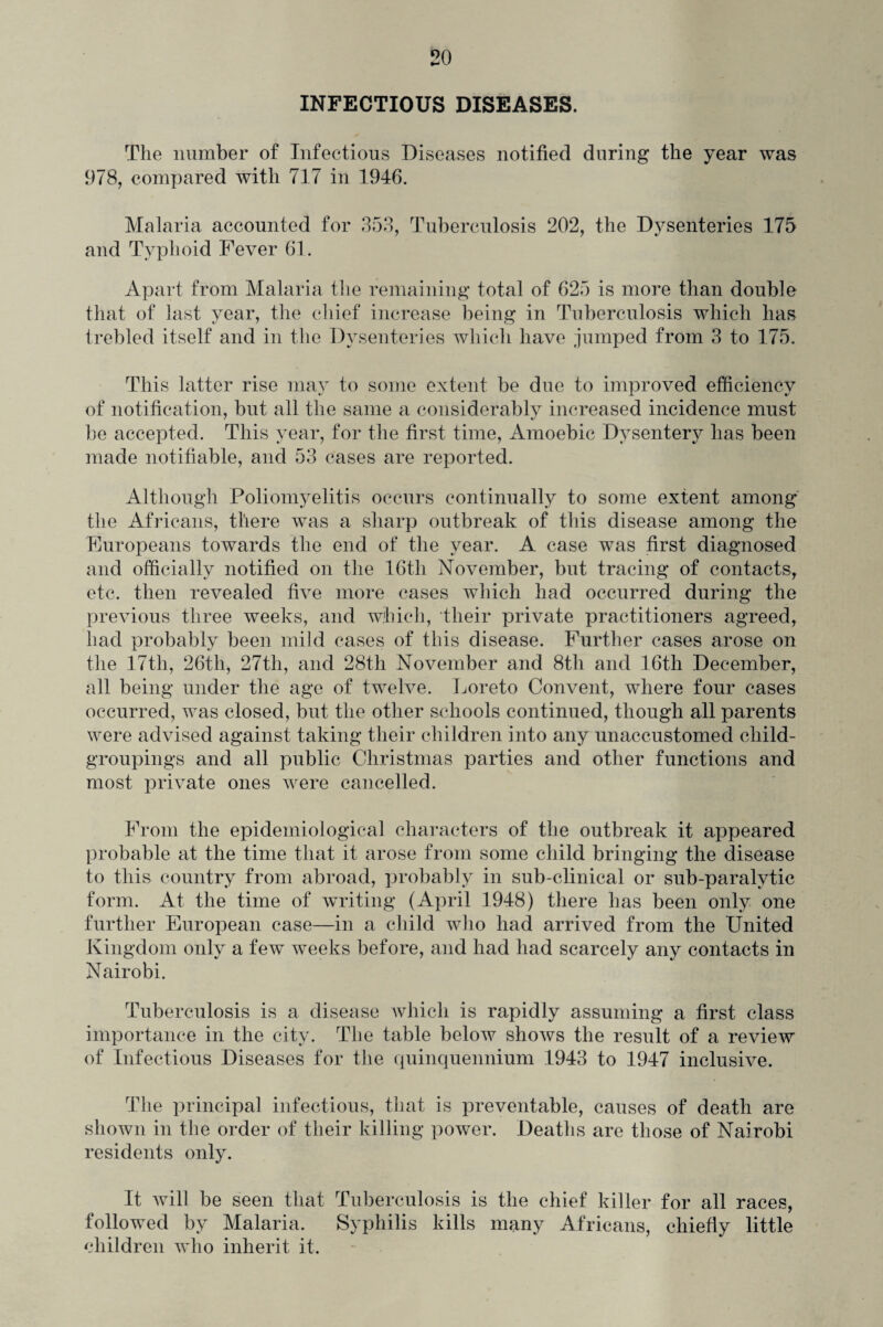 INFECTIOUS DISEASES. The number of Infectious Diseases notified during the year was 978, compared with 717 in 1946. Malaria accounted for 353, Tuberculosis 202, the Dysenteries 175 and Typhoid Fever 61. Apart from Malaria the remaining total of 625 is more than double that of last year, the chief increase being in Tuberculosis which has trebled itself and in the Dysenteries which have jumped from 3 to 175. This latter rise may to some extent be due to improved efficiency of notification, but all the same a considerably increased incidence must be accepted. This year, for the first time, Amoebic Dysentery has been made notifiable, and 53 cases are reported. Although Poliomyelitis occurs continually to some extent among the Africans, there was a sharp outbreak of this disease among the Europeans towards the end of the year. A case was first diagnosed and officially notified on the 16th November, but tracing of contacts, etc. then revealed five more cases which had occurred during the previous three weeks, and which, their private practitioners agreed, had probably been mild cases of this disease. Further cases arose on the 17th, 26th, 27th, and 28th November and 8th and 16th December, all being under the age of twelve. Loreto Convent, where four cases occurred, was closed, but the other schools continued, though all parents were advised against taking their children into any unaccustomed child- groupings and all public Christmas parties and other functions and most private ones were cancelled. From the epidemiological characters of the outbreak it appeared probable at the time that it arose from some child bringing the disease to this country from abroad, probably in sub-clinical or sub-paralvtic form. At the time of writing (April 1948) there has been only one further European case—in a child who had arrived from the United Kingdom only a few weeks before, and had had scarcely any contacts in Nairobi. Tuberculosis is a disease which is rapidly assuming a first class importance in the city. The table below shows the result of a review of Infectious Diseases for the quinquennium 1943 to 1947 inclusive. The principal infectious, that is preventable, causes of death are shown in the order of their killing power. Deaths are those of Nairobi residents only. It will be seen that Tuberculosis is the chief killer for all races, followed by Malaria. Syphilis kills many Africans, chiefly little children who inherit it.