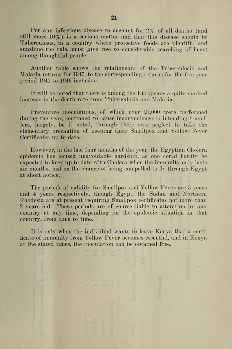 For any infectious disease to account for 2% of all deaths (and still more 10%) is a serious matter and that this disease should be Tuberculosis, in a country where protective foods are plentiful and sunshine the rule, must give rise to considerable searching of heart among thoughtful people. Another table shows the relationship of the Tuberculosis and Malaria returns for 1947, to the corresponding returns for the five year period 1942 to 1946 inclusive. It will be noted that there is among the Europeans a quite marked increase in the death rate from Tuberculosis and Malaria. Preventive inoculations, of which over 27,000 were performed during the year, continued to cause inconvenience to intending travel¬ lers, largely, be it noted, through their own neglect to take the elementary precaution of keeping their Smallpox and Yellow Fever Certificates up to date. However, in the last four months of the year, the Egyptian Cholera epidemic has caused unavoidable hardship, as one could hardly be expected to keep up to date with Cholera when the immunity only lasts six months, just on the chance of being compelled to fly through Egypt at short notice. The periods of validity for Smallpox and Yellow Fever are 3 years and 4 years respectively, though Egypt, the Sudan and Northern Rhodesia are at present requiring Smallpox certificates not more than 2 years old. These periods are of course liable to alteration by any country at any time, depending on the epidemic situation in that country, from time to time. It is only when the individual wants to leave Kenya that a certi¬ ficate of immunity from Yellow Fever becomes essential, and in Kenya at the stated times, the inoculation can be obtained free.