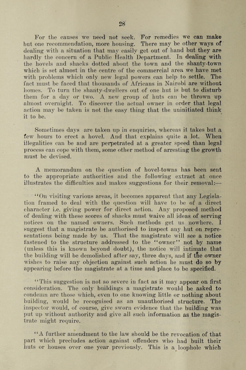 For the causes we need not seek. For remedies we can make but one recommendation, more housing. There may be other ways of dealing with a situation that may easily get out of hand but they are hardly the concern of a Public Health Department. Tn dealing with the hovels and shacks dotted about the town and the shanty-town which is set almost in the centre of the commercial area we have met with problems which only new legal powers can help to settle. The fact must be faced that thousands of Africans in Nairobi are without homes. To turn the shanty-dwellers out of one hut is but to disturb them for a day or two. A new group of huts can be thrown up almost overnight. To discover the actual owner in order that legal action may be taken is not the easy thing that the uninitiated think it to be. Sometimes days are taken up in enquiries, whereas it takes but a few hours to erect a hovel. And that explains quite a lot. When illegalities can be and are perpetrated at a greater speed than legal process can cope with them, some other method of arresting the growth must be devised. A memorandum on the question of hovel-towns has been sent to the appropriate authorities and the following extract at once illustrates the difficulties and makes suggestions for their removal:— “On visiting various areas, it becomes apparent that any Legisla¬ tion framed to deal with the question will have to be of a direct character i.e. giving power for direct action. Any proposed method of dealing with these scores of shacks must waive all ideas of serving notices on the named owners. Such methods get us nowhere. I suggest that a magistrate be authorised to inspect any hut on repre¬ sentations being made by us. That the magistrate will see a notice fastened to the structure addressed to the “owner” not by name (unless this is known beyond doubt), the notice will intimate that the building will be demolished after say, three days, and if tfie owner wishes to raise any objection against such action he must do so by appearing before the magistrate at a time and place to be specified. “This suggestion is not so severe in fact as it may appear on first consideration. The only buildings a magistrate would be asked to condemn are those which, even to one knowing little or nothing about building, would be recognised as an unauthorised structure. The inspector would, of course, give sworn evidence that the building was put up without authority and give all such information as the magis¬ trate might require. “A further amendment to the law should be the revocation of that part which precludes action against offenders who had built their huts or houses over one year previously. This is a loophole which