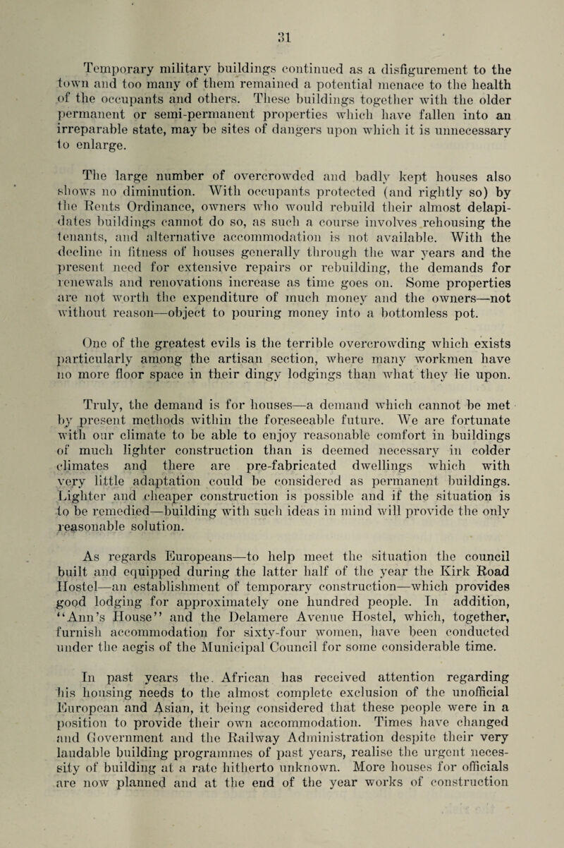 o-l ») L Temporary military buildings continued as a disfigurement to the town and too many of them remained a potential menace to the health of the occupants and others. These buildings together with the older permanent or semi-permanent properties which have fallen into an irreparable state, may be sites of dangers upon which it is unnecessary to enlarge. The large number of overcrowded and badly kept houses also shows no diminution. With occupants protected (and rightly so) by the Rents Ordinance, owners who would rebuild their almost delapi- dates buildings cannot do so, as such a course involves rehousing the tenants, and alternative accommodation is not available. With the decline in fitness of houses generally through the war years and the present need for extensive repairs or rebuilding, the demands for renewals and renovations increase as time goes on. Some properties are not worth the expenditure of much money and the owners—not without reason—object to pouring money into a bottomless pot. One of the greatest evils is the terrible overcrowding which exists particularly among the artisan section, where many workmen have no more floor space in their dingy lodgings than what they lie upon. Truly, the demand is for houses—a demand which cannot be met by present methods within the foreseeable future. We are fortunate with our climate to be able to enjoy reasonable comfort in buildings of much lighter construction than is deemed necessary in colder climates and there are pre-fabricated dwellings which with very little adaptation could be considered as permanent buildings. Lighter and cheaper construction is possible and if the situation is to be remedied—building with such ideas in mind will provide the only reasonable solution. As regards Europeans—to help meet the situation the council built and equipped during the latter half of the year the Kirk Road Hostel—an establishment of temporary construction—which provides good lodging for approximately one hundred people. In addition, “Ann’s House” and the Delamere Avenue Hostel, which, together, furnish accommodation for sixty-four women, have been conducted under the aegis of the Municipal Council for some considerable time. In past years the. African has received attention regarding his housing needs to the almost complete exclusion of the unofficial European and Asian, it being considered that these fjcople were in a position to provide their own accommodation. Times have changed and Government and the Railway Administration despite their very laudable building programmes of past years, realise the urgent neces¬ sity of building at a rate hitherto unknown. More houses for officials are now planned and at the end of the year works of construction