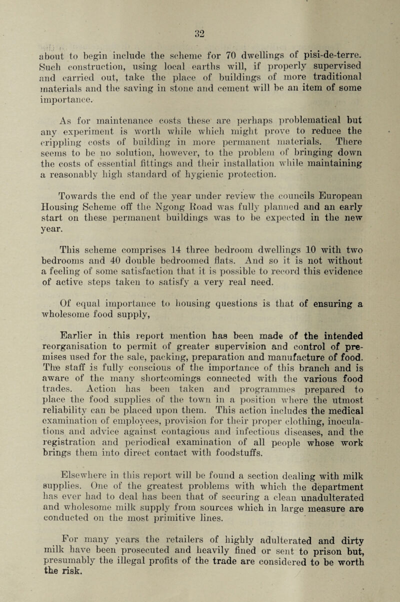 about to begin include the scheme for 70 dwellings of pisi-de-terre. Such construction, using local earths will, if properly supervised and carried out, take the place of buildings of more traditional materials and the saving in stone and cement will be an item of some importance. As for maintenance costs these are perhaps problematical but any experiment is worth while which might prove to reduce the crippling costs of building in more permanent materials. There seems to be no solution, however, to the problem of bringing down the costs of essential fittings and their installation while maintaining a reasonably high standard of hygienic protection. Towards the end of the year under review the councils European Housing Scheme off the Ngong Road was fully planned and an early start on these permanent buildings was to be expected in the new year. This scheme comprises 14 three bedroom dwellings 10 with two bedrooms and 40 double bedroomed flats. And so it is not without a feeling of some satisfaction that it is possible to record this evidence of active steps taken to satisfy a very real need. Of equal importance to housing questions is that of ensuring a wholesome food supply, Earlier in this report mention has been made of the intended reorganisation to permit of greater supervision and control of pre¬ mises used for the sale, packing, preparation and manufacture of food. The staff is fully conscious of the importance of this branch and is aware of the many shortcomings connected with the various food trades. Action has been taken and programmes prepared to place the food supplies of the town in a position where the utmost reliability can be placed upon them. This action includes the medical examination of employees, provision for their proper clothing, inocula¬ tions and advice against contagious and infectious diseases, and the registration and periodical examination of all people whose work brings them into direct contact with foodstuffs. Elsewhere in this report will be found a section dealing with milk supplies. One of the greatest problems with which the department has ever had to deal has been that of securing a clean unadulterated and wholesome milk supply from sources which in large measure are conducted on the most primitive lines. For many years the retailers of highly adulterated and dirty milk have been prosecuted and heavily fined or sent to prison but, presumably the illegal profits of the trade are considered to be worth the risk.