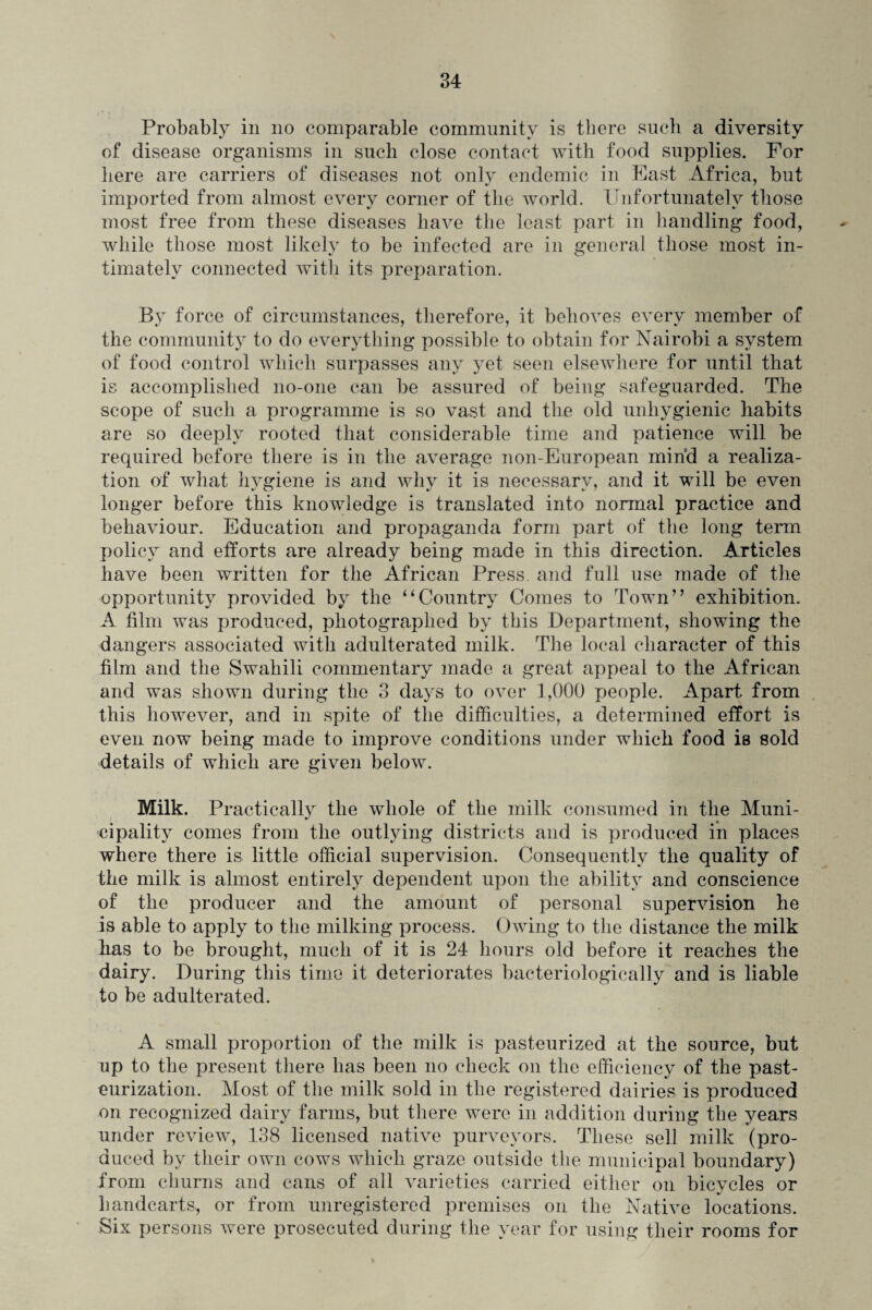 Probably in no comparable community is there such a diversity of disease organisms in such close contact with food supplies. For here are carriers of diseases not only endemic in Fast Africa, but imported from almost every corner of the world. Unfortunately those most free from these diseases have the least part in handling food, while those most likely to be infected are in general those most in¬ timately connected with its preparation. By force of circumstances, therefore, it behoves every member of the community to do everything possible to obtain for Nairobi a system of food control which surpasses any yet seen elsewhere for until that is accomplished no-one can be assured of being safeguarded. The scope of such a programme is so vast and the old unhygienic habits are so deeply rooted that considerable time and patience will be required before there is in the average non-European mind a realiza¬ tion of what hygiene is and why it is necessary, and it will be even longer before this knowledge is translated into normal practice and behaviour. Education and propaganda form part of the long term policy and efforts are already being made in this direction. Articles have been written for the African Press, and full use made of the opportunity provided by the “Country Comes to Town” exhibition. A film was produced, photographed by this Department, showing the dangers associated with adulterated milk. The local character of this film and the Swahili commentary made a great appeal to the African and was shown during the 3 days to over 1,000 people. Apart from this however, and in spite of the difficulties, a determined effort is even now being made to improve conditions under which food is sold details of which are given below. Milk. Practically the whole of the milk consumed in the Muni¬ cipality comes from the outlying districts and is produced in places where there is little official supervision. Consequently the quality of the milk is almost entirely dependent upon the ability and conscience of the producer and the amount of personal supervision he is able to apply to the milking process. Owing to the distance the milk has to be brought, much of it is 24 hours old before it reaches the dairy. During this time it deteriorates baeteriologically and is liable to be adulterated. A small proportion of the milk is pasteurized at the source, but up to the present there has been no check on the efficiency of the past¬ eurization. Most of the milk sold in the registered dairies is produced on recognized dairy farms, but there were in addition during the years under review, 138 licensed native purveyors. These sell milk (pro¬ duced by their own cows which graze outside the municipal boundary) from churns and cans of all varieties carried either on bicycles or handcarts, or from unregistered premises on the Native locations. Six persons were prosecuted during the year for using their rooms for