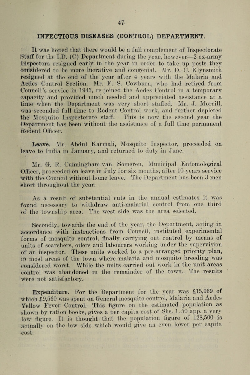 INFECTIOUS DISEASES (CONTROL) DEPARTMENT. It was hoped that there would be a full complement of Inspectorate Staff for the I.D. (C) Department during the year, however—2 ex-armv Inspectors resigned early in the year in order to take up posts they considered to be more lucrative and congenial. Mr. D. C. Klynsmith resigned at the end of the year after 4 years with the Malaria and Aedes Control Section. Mr. F. S. Cowburn, who had retired from Council’s service in 1945, re-joined the Aedes Control in a temporary capacity and provided much needed and appreciated assistance at a time when the Department was very short staffed. Mr. J. Morrill, was seconded full time to Rodent Control work, and further depleted the Mosquito Inspectorate staff. This is now the second year the Department has been without the assistance of a full time permanent Rodent Officer. Leave. Mr. Abdul Karmali, Mosquito Inspector, proceeded on leave to India in January, and returned to duty in June. Mr. G. R. Cunningham-van Someren, Municipal Entomological Officer, proceeded on leave in July for six months, after 10 years service with the Council without home leave. The Department has been 3 men short throughout the year. As a result of substantial cuts in the annual estimates it was found necessary to withdraw anti-malarial control from one third of the township area. The west side was the area selected. Secondly, towards the end of the year, the Department, acting in accordance with instructions from Council, instituted experimental forms of mosquito control, finally carrying out control by means of units of searchers, oilers and labourers working under the supervision of an inspector. These units worked to a pre-arranged priority plan, in most areas of the town where malaria and mosquito breeding was considered worst. While the units carried out work in the unit areas control was abandoned in the remainder of the town. The results were not satisfactory. Expenditure. For the Department for the year was £15,969 of which £9,560 was spent on General mosquito control, Malaria and Aedes Yellow Fever Control. This figure on the estimated population as shown by ration books, gives a per capita cost of Shs. 1.50 app. a very low figure. It is thought that the population figure of 128,500 is actually on the low side which would give an even lower per capita cost.