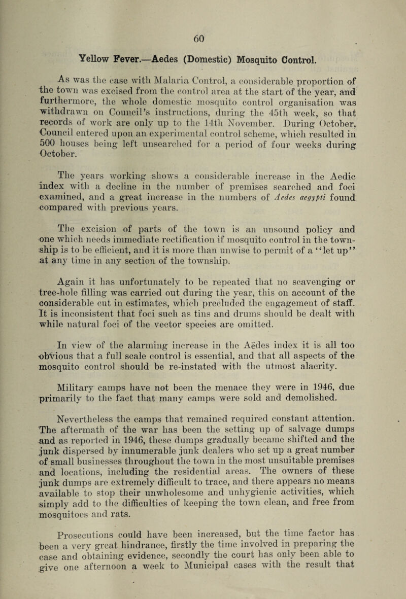 Yellow Fever.—Aedes (Domestic) Mosquito Control. As was the ease with Malaria Control, a considerable proportion of the town was excised from the control area at the start of the year, and furthermore, the whole domestic mosquito control organisation was withdrawn on Council’s instructions, during the 45th week, so that records of work are only up to the 14tli November. During October, Council entered upon an experimental control scheme, which resulted in 500 houses being left unsearched for a period of four weeks during October. The years working shows a considerable increase in the Aedic index with a decline in the number of premises searched and foci examined, and a great increase in the numbers of Aedes aegypti found compared with previous years. The excision of parts of the town is an unsound policy and one which needs immediate rectification if mosquito control in the town¬ ship is to be efficient, and it is more than unwise to permit of a “let up” at any time in any section of the township. Again it has unfortunately to be repeated that no scavenging or tree-hole filling was carried out during the year, this on account of the considerable cut in estimates, which precluded the engagement of staff. It is inconsistent that foci such as tins and drums should be dealt with while natural foci of the vector species are omitted. In view of the alarming increase in the Aedes index it is all too obVious that a full scale control is essential, and that all aspects of the mosquito control should be re-instated with the utmost alacrity. Military camps have not been the menace they were in 1946, due primarily to the fact that many camps were sold and demolished. Nevertheless the camps that remained required constant attention. The aftermath of the war has been the setting up of salvage dumps and as reported in 1946, these dumps gradually became shifted and the junk dispersed by innumerable junk dealers who set up a great number of small businesses throughout the town in the most unsuitable premises and locations, including the residential areas. The owners of these junk dumps are extremely difficult to trace, and there appears no means available to stop their unwholesome and unhygienic activities, which simply add to the difficulties of keeping the town clean, and free from mosquitoes and rats. Prosecutions could have been increased, but the time factor has been a very great hindrance, firstly the time involved in preparing the case and obtaining evidence, secondly the court has only been able to give one afternoon a week to Municipal cases with the result that