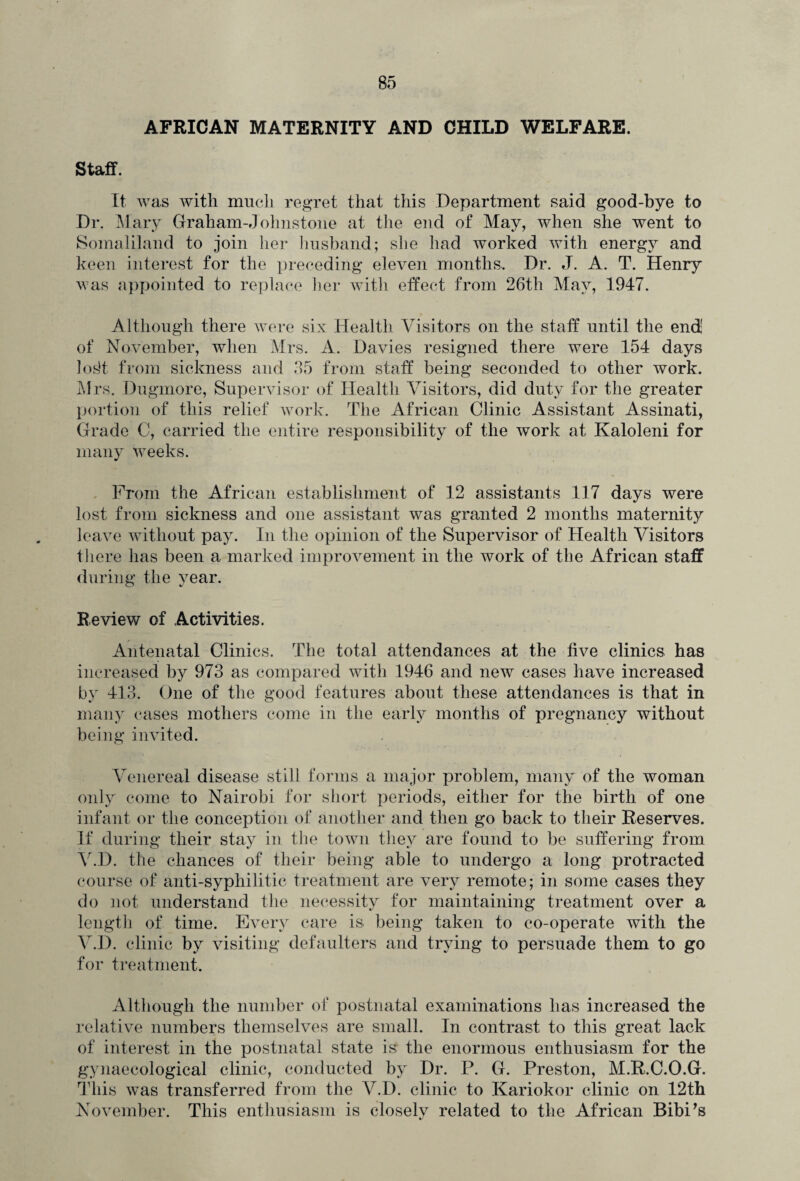 AFRICAN MATERNITY AND CHILD WELFARE. Staff. It was with much regret that this Department said good-bye to Dr. Mary Graham-Johnstone at the end of May, when she went to Somaliland to join her husband; she had worked with energy and keen interest for the preceding eleven months. Dr. J. A. T. Henry was appointed to replace her with effect from 26th May, 1947. Although there were six Health Visitors on the staff until the end of November, when Mrs. A. Davies resigned there were 154 days Josh from sickness and 35 from staff being seconded to other work. Mrs. Dugmore, Supervisor of Health Visitors, did duty for the greater portion of this relief work. The African Clinic Assistant Assinati, Grade C, carried the entire responsibility of the work at Kaloleni for many weeks. From the African establishment of 12 assistants 117 days were lost from sickness and one assistant was granted 2 months maternity leave without pay. In the opinion of the Supervisor of Health Visitors there has been a marked improvement in the work of the African staff during the year. Review of Activities. Antenatal Clinics. The total attendances at the five clinics has increased by 973 as compared with 1946 and new cases have increased by 413. One of the good features about these attendances is that in many cases mothers come in the early months of pregnancy without being invited. Venereal disease still forms a major problem, many of the woman only come to Nairobi for short periods, either for the birth of one infant or the conception of another and then go back to their Reserves. If during their stay in the town they are found to be suffering from V.D. the chances of their being able to undergo a long protracted course of anti-syphilitic treatment are very remote; in some cases they do not understand the necessity for maintaining treatment over a length of time. Every care is, being taken to co-operate with the V.D. clinic by visiting defaulters and trying to persuade them to go for treatment. Although the number of postnatal examinations lias increased the relative numbers themselves are small. In contrast to this great lack of interest in the postnatal state is the enormous enthusiasm for the gynaecological clinic, conducted by Dr. P. G. Preston, M.R.C.O.G. This was transferred from the V.D. clinic to Kariokor clinic on 12th November. This enthusiasm is closelv related to the African BibPs