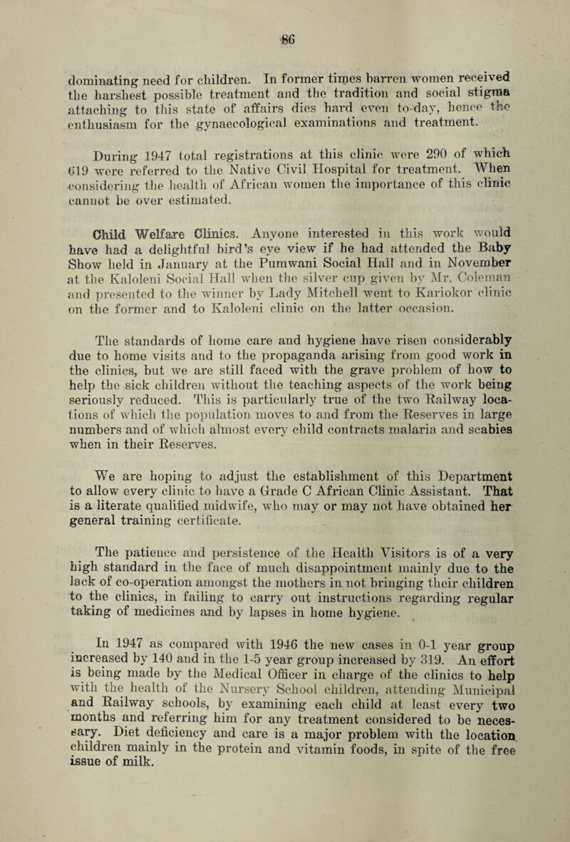 dominating need for children. In former times barren women received the harshest possible treatment and the tradition and social stigma attaching to this state of affairs dies hard even to-day, hence the enthusiasm for the gynaecological examinations and treatment. During 1947 total registrations at this clinic were 290 of which 619 were referred to the Native Civil Hospital for treatment. When considering the health of African women the importance of this clinic cannot be over estimated. Child Welfare Clinics. Anyone interested in this work would have had a delightful bird’s eye view if he had attended the Baby Show held in January at the Fumwani Social Hall and in November at the Kaloleni Social Hall when the silver cup given by Mr. Coleman and presented to the winner by Lady Mitchell went to Kariokor clinic on the former and to Kaloleni clinic on the latter occasion. The standards of home care and hygiene have risen considerably due to home visits and to the propaganda arising from good work in the clinics, but we are still faced with the grave problem of how to help the sick children without the teaching aspects of the work being seriously reduced. This is particularly true of the two Railway loca¬ tions of which the population moves to and from the Reserves in large numbers and of which almost every child contracts malaria and scabies when in their Reserves. We are hoping to adjust the establishment of this Department to allow every clinic to have a Grade C African Clinic Assistant. That is a literate qualified midwife, who may or may not have obtained her general training certificate. The patience and persistence of the Health Visitors is of a very high standard in the face of much disappointment mainly due to the lack of co-operation amongst the mothers in not bringing their children to the clinics, in failing to carry out instructions regarding regular taking of medicines and by lapses in home hygiene. In 1947 as compared with 1946 the new cases in 0-1 year group increased by 140 and in the 1-5 year group increased by 319. An effort is being made by the Medical Officer in charge of the clinics to help with the health of the Nursery School children, attending Municipal and Railway schools, by examining each child at least every two months and referring him for any treatment considered to be neces¬ sary. Diet deficiency and care is a major problem with the location children mainly in the protein and vitamin foods, in spite of the free issue of milk.