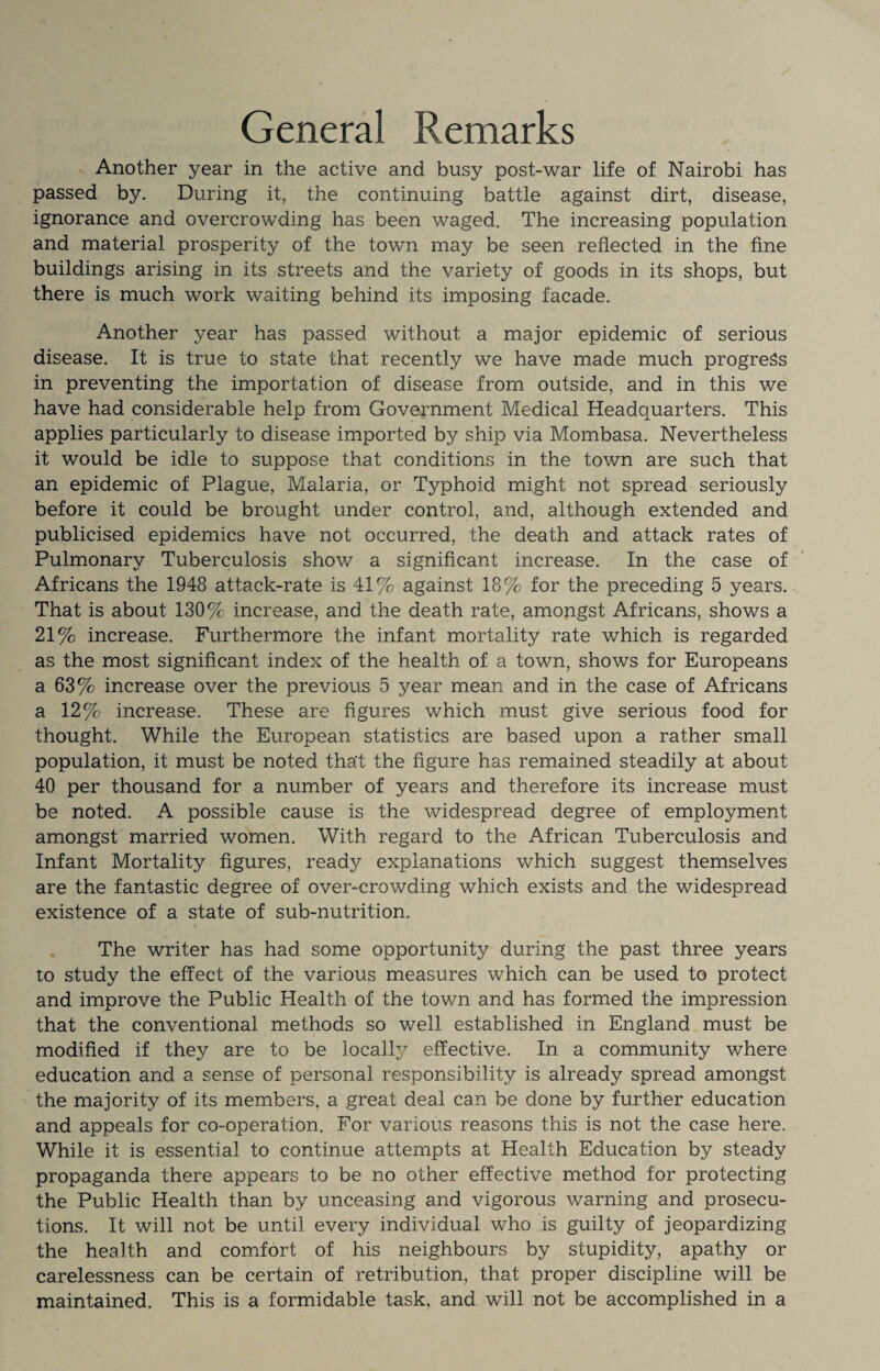 General Remarks Another year in the active and busy post-war life of Nairobi has passed by. During it, the continuing battle against dirt, disease, ignorance and overcrowding has been waged. The increasing population and material prosperity of the town may be seen reflected in the fine buildings arising in its streets and the variety of goods in its shops, but there is much work waiting behind its imposing facade. Another year has passed without a major epidemic of serious disease. It is true to state that recently we have made much progress in preventing the importation of disease from outside, and in this we have had considerable help from Government Medical Headquarters. This applies particularly to disease imported by ship via Mombasa. Nevertheless it would be idle to suppose that conditions in the town are such that an epidemic of Plague, Malaria, or Typhoid might not spread seriously before it could be brought under control, and, although extended and publicised epidemics have not occurred, the death and attack rates of Pulmonary Tuberculosis show a significant increase. In the case of Africans the 1948 attack-rate is 41% against 18% for the preceding 5 years. That is about 130% increase, and the death rate, amongst Africans, shows a 21% increase. Furthermore the infant mortality rate which is regarded as the most significant index of the health of a town, shows for Europeans a 63% increase over the previous 5 year mean and in the case of Africans a 12% increase. These are figures which must give serious food for thought. While the European statistics are based upon a rather small population, it must be noted that the figure has remained steadily at about 40 per thousand for a number of years and therefore its increase must be noted. A possible cause is the widespread degree of employment amongst married women. With regard to the African Tuberculosis and Infant Mortality figures, ready explanations which suggest themselves are the fantastic degree of over-crowding which exists and the widespread existence of a state of sub-nutrition. The writer has had some opportunity during the past three years to study the effect of the various measures which can be used to protect and improve the Public Plealth of the town and has formed the impression that the conventional methods so well established in England must be modified if they are to be locally effective. In a community where education and a sense of personal responsibility is already spread amongst the majority of its members, a great deal can be done by further education and appeals for co-operation. For various reasons this is not the case here. While it is essential to continue attempts at Health Education by steady propaganda there appears to be no other effective method for protecting the Public Health than by unceasing and vigorous warning and prosecu¬ tions. It will not be until every individual who is guilty of jeopardizing the health and comfort of his neighbours by stupidity, apathy or carelessness can be certain of retribution, that proper discipline will be maintained. This is a formidable task, and will not be accomplished in a