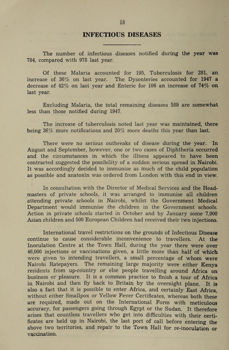 INFECTIOUS DISEASES The number of infectious diseases notified during the year was 784, compared with 978 last year. Of these Malaria accounted for 195, Tuberculosis for 281, an increase of 36% on last year. The Dysenteries accounted for 1947 a decrease of 42% on last year and Enteric for 106 an increase of 74% on last year. Excluding Malaria, the total remaining diseases 589 are somewhat less than those notified during 1947. The increase of tuberculosis noted last year was maintained, there being 36% more notifications and 20% more deaths this year than last. There were no serious outbreaks of disease during the year. In August and September, however, one or two cases of Diphtheria occurred and the circumstances in which the illness appeared to have been contracted suggested the possibility of a sudden serious spread in Nairobi. It was accordingly decided to immunise as much of the child population as possible and anatoxin was ordered from London with this end in view. In consultation with the Director of Medical Services and the Head¬ masters of private schools, it was arranged to immunise all children attending private schools in Nairobi, whilst the Government Medical Department would immunise the children in the Government schools. Action in private schools started in October and by January some 7,000 Asian children and 500 European Children had received their two injections. International travel restrictions on the grounds of Infectious Disease continue to cause considerable inconvenience to travellers. At the Inoculation Centre at the Town Hall, during the year there were over 46,000 injections or vaccinations given, a little more than half of which were given to intending travellers, a small percentage of whom were Nairobi Ratepayers. The remaining large majority were either Kenya residents from up-country or else people travelling around Africa on business or pleasure. It is a common practice to finish a tour of Africa in Nairobi and then fly back to Britain by the overnight plane. It is also a fact that It is possible to enter Africa, and certainly East Africa, without either Smallpox or Yellow Fever Certificates, whereas both these are required, made out on the International Form with meticulous accuracy, for passengers going through Egypt or the Sudan. It therefore arises that countless travellers who get into difficulties with their certi¬ ficates are held up in Nairobi, the last port of call before entering the above two territories, and repair to the Town Hall for re-inoculation or vaccination.