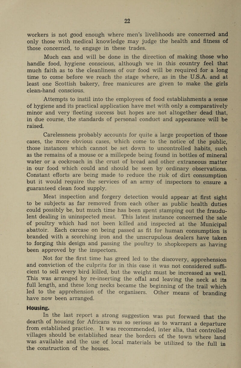 workers is not good enough where men’s livelihoods are concerned and only those with medical knowledge may judge the health and fitness of those concerned, to engage in these trades. Much can and will be done in the direction of making those who handle food, hygiene conscious, although we in this country feel that much faith as to the cleanliness of our food will be required for a long time to come before we reach the stage where, as in the U.S.A. and at least one Scottish bakery, free manicures are given to make the girls clean-hand conscious. Attempts to instil into the employees of food establishments a sense of hygiene and its practical application have met with only a comparatively minor and very fleeting success but hopes are not altogether dead that, in due course, the standards of personal conduct and appearance will be raised. Carelessness probably accounts for quite a large proportion of those cases, the more obvious cases, which come to the notice of the public, those instances which cannot be set down to uncontrolled habits, such as the remains of a mouse or a millepede being found in bottles of mineral water or a cockroach in the crust of bread and other extraneous matter in our food which could and should be seen by ordinary observations. Constant efforts are being made to reduce the risk of dirt consumption but it would require the services of an army of inspectors to ensure a guaranteed clean food supply. Meat inspection and forgery detection would appear at first sight to be subjects as far removed from each other as public health duties could possibly be, but much time has been spent stamping out the fraudu¬ lent dealing in uninspected meat. This latest instance concerned the sale of poultry which had not been killed and inspected at the Municipal abattoir. Each carcase on being passed as fit for human consumption is branded with a scorching iron and the unscrupulous dealers have taken to forging this design and passing the poultry to shopkeepers as having been approved by the inspectors. Not for the first time has greed led to the discovery, apprehension and conviction of the culprits for in this case it was not considered suffi¬ cient to sell every bird killed, but the weight must be increased as well. This was arranged by re-inserting the offal and leaving the neck at its full length, and these long necks became the beginning of the trail which led to the apprehension of the organisers. Other means of branding have now been arranged. Housing. In the last report a strong suggestion was put forward that the dearth of housing for Africans was so serious as to warrant a departure from established practice. It was recommended, inter alia, that controlled villages should be established near the borders of the town where land was available and the use of local materials be utilized to the full in the construction of the houses.
