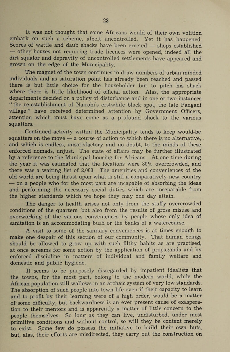 It was not thought that some Africans would of their own volition embark on such a scheme, albeit uncontrolled. Yet it has happened. Scores of wattle and daub shacks have been erected — shops established — other houses not requiring trade licences were opened, indeed all the dirt squalor and depravity of uncontrolled settlements have appeared and grown on the edge of the Municipality. The magnet of the town continues to draw numbers of urban minded individuals and as saturation point has already been reached and passed there is but little choice for the householder but to pitch his shack where there is little likelihood of official action. Alas, the appropriate departments decided on a policy of disturbance and in one or two instances “ the re-establishment of Nairobi’s erstwhile black spot, the late Pangani village ” have received determined attention by Government Officers, attention which must have come as a profound shock to the various squatters. Continued activity within the Municipality tends to keep would-be squatters on the move — a course of action to which there is no alternative, and which is endless, unsatisfactory and no doubt, to the minds of these enforced nomads, unjust. The state of affairs may be further illustrated by a reference to the Municipal housing for Africans. At one time during the year it was estimated that the locations were 80% overcrowded, and there was a waiting list of 2,000. The amenities and conveniences of the old world are being thrust upon what is still a comparatively new country — on a people who for the most part are incapable of absorbing the ideas and performing the necessary social duties which are inseparable from the higher standards which we hope they may one day attain. The danger to health arises not only from the stuffy overcrowded conditions of the quarters, but also from the results of gross misuse and overworking of the various conveniences by people whose only idea of sanitation is an accommodating bush or the banks of a watercourse. A visit to some of the sanitary conveniences is at times enough to make one despair of this section of our community. That human beings should be allowed to grow up with such filthy habits as are practised, at once screams for some action by the application of propaganda and by enforced discipline in matters of individual and family welfare and domestic and public hygiene. It seems to be purposely disregarded by impatient idealists that the towns, for the most part, belong to the modern world, while the African population still wallows in an archaic system of very low standards. The absorption of such people into town life even if their capacity to learn and to profit by their learning were of a high order, would be a matter of some difficulty, but backwardness is an ever present cause of exaspera¬ tion to their mentors and is apparently a matter of little concern to the people themselves. So long as they can live, undisturbed, under most primitive conditions and without control, so will they be content merely to exist. Some few do possess the initiative to build their own huts, but, alas, their efforts are misdirected, they carry out the construction on