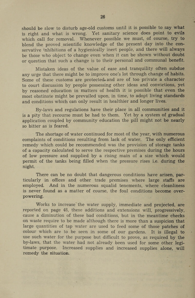 should be slow to disturb age-old customs until it is possible to say what is right and what is wrong. Yet sanitary science does point to evils which call for removal. Whenever possible we must, of course, try to blend the proved scientific knowledge of the present day into the con¬ servative inhibitions of a hygienically inert people, and there will always be those who object to change even when it can be shown without doubt or question that such a change is to their personal and communal benefit. Mistaken ideas of the value of ease and tranquility often subdue any urge that there might be to improve one’s lot through change of habits. Some of these customs are protected-and are of too private a character to court discussion by people possessing other ideas and convictions, yet by reasoned education in matters of health it is possible that even the most obstinate might be prevailed upon, in time, to adopt living standards and conditions which can only result in healthier and longer lives. By-laws and regulations have their place in all communities and it is a pity that recourse must be had to them. Yet by a system of gradual application coupled by community education the pill might not be nearly so bitter as is feared. The shortage of water continued for most of the year, with numerous complaints of conditions resulting from lack of water. The only efficient remedy which could be recommended was the provision of storage tanks of a capacity calculated to serve the respective premises during the hours of low pressure and supplied by a rising main of a size which would permit of the tanks being filled when the pressure rises i.e. during the night. There can be no doubt that dangerous conditions have arisen, par¬ ticularly in offices and other trade premises where large staffs are employed. And in the numerous squalid tenements, where cleanliness is never found as a matter of course, the foul conditions become over¬ powering. Works to increase the water supply, immediate and projected, are reported on page 48, these additions and extensions will, progressively, cause a diminution of these bad conditions, but in the meantime checks on waste require to be made although there is more than a suspicion that large quantities of tap water are used to feed some of those patches of colour which are to be seen in some of our gardens. It is illegal to use such water for the purpose but difficult to prove, as required by the by-laws, that the water had not already been used for some other legi¬ timate purpose. Increased supplies and increased supplies alone, will remedy the situation.