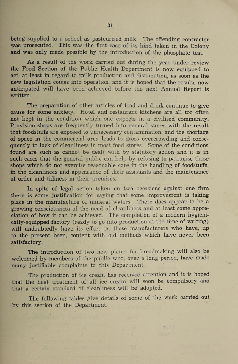 being supplied to a school as pasteurised milk. The offending contractor was prosecuted. This was the first case of its kind taken in the Colony and was only made possible by the introduction of the phosphate test. As a result of the work carried out during the year under review the Food Section of the Public Health Department is now equipped to act, at least in regard to milk production and distribution, as soon as the new legislation comes into operation, and it is hoped that the results now anticipated will have been achieved before the next Annual Report is written. The preparation of other articles of food and drink continue to give cause for some anxiety. Hotel and restaurant kitchens are all too often not kept in the condition which one expects in a civilised community. Provision shops are frequently turned into general stores with the result that foodstuffs are exposed to unnecessary contamination, and the shortage of space in the commercial area leads to gross overcrowding and conse¬ quently to lack of cleanliness in most food stores. Some of the conditions found are such as cannot be dealt with by statutory action and it is in such cases that the general public can help by refusing to patronise those shops which do not exercise reasonable care in the handling of foodstuffs, in the cleanlinees and appearance of their assistants and the maintenance of order and tidiness in their premises. In spite of legal action taken on two occasions against one firm there is some justification for saying that some improvement is taking place in the manufacture of mineral waters. There does appear to be a growing consciousness of the need of cleanliness and at least some appre¬ ciation of how it can be achieved. The completion of a modern hygieni- cally-equipped factory (ready to go into production at the time of writing) will undoubtedly have its effect on those manufacturers who have, up to the present been, content with old methods which have never been satisfactory. The introduction of two new plants for breadmaking will also be welcomed by members of the public who, over a long period, have made many justifiable complaints to this Department. The production of ice cream has received attention and it is hoped that the heat treatment of all ice cream will soon be compulsory and that a certain standard of cleanliness will be adopted. The following tables give details of some of the work carried out by this section of the Department.