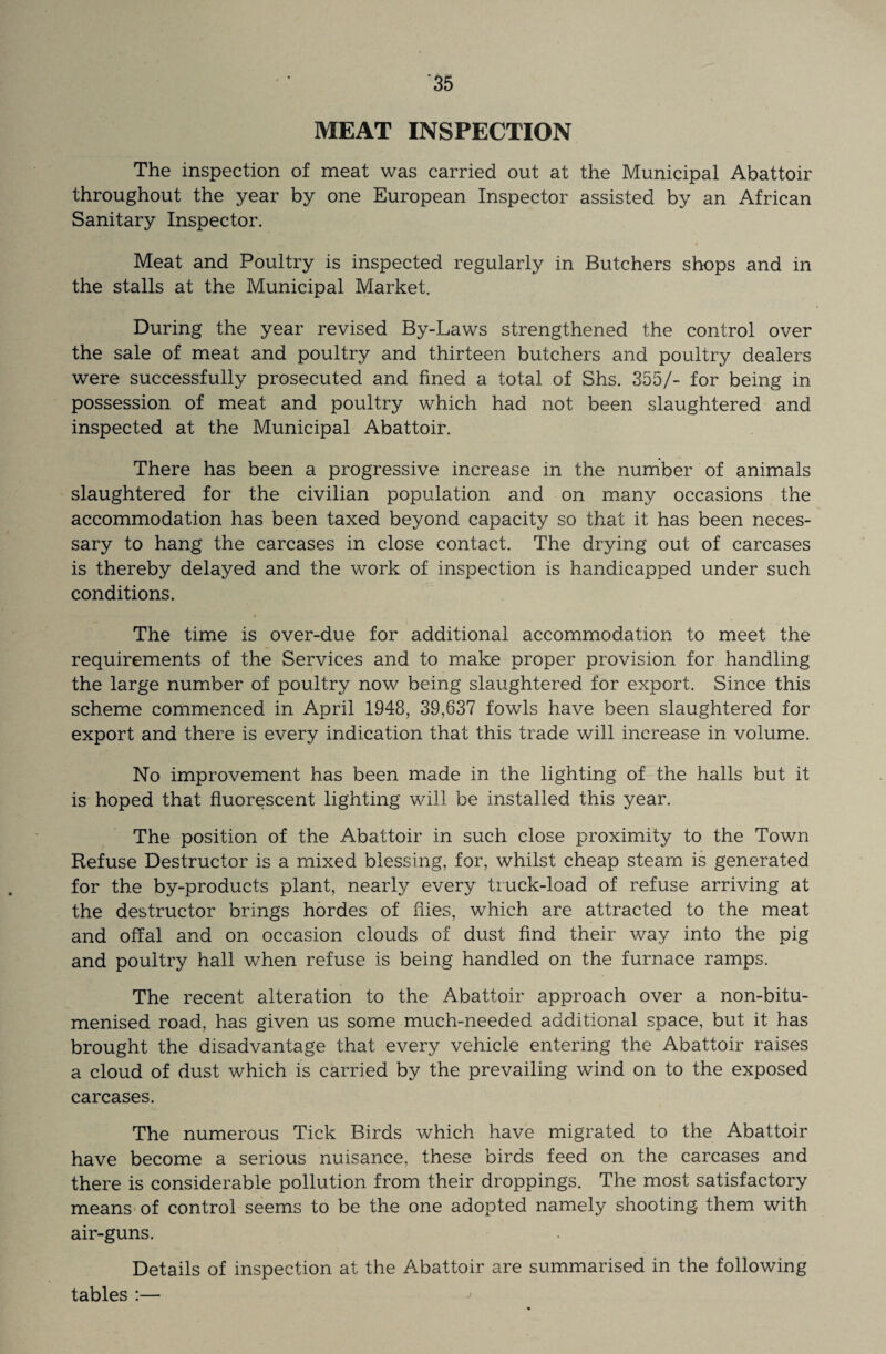 MEAT INSPECTION The inspection of meat was carried out at the Municipal Abattoir throughout the year by one European Inspector assisted by an African Sanitary Inspector. Meat and Poultry is inspected regularly in Butchers shops and in the stalls at the Municipal Market. During the year revised By-Laws strengthened the control over the sale of meat and poultry and thirteen butchers and poultry dealers were successfully prosecuted and fined a total of Shs. 355/- for being in possession of meat and poultry which had not been slaughtered and inspected at the Municipal Abattoir. There has been a progressive increase in the number of animals slaughtered for the civilian population and on many occasions the accommodation has been taxed beyond capacity so that it has been neces¬ sary to hang the carcases in close contact. The drying out of carcases is thereby delayed and the work of inspection is handicapped under such conditions. The time is over-due for additional accommodation to meet the requirements of the Services and to make proper provision for handling the large number of poultry now being slaughtered for export. Since this scheme commenced in April 1948, 39,637 fowls have been slaughtered for export and there is every indication that this trade will increase in volume. No improvement has been made in the lighting of the halls but it is hoped that fluorescent lighting will be installed this year. The position of the Abattoir in such close proximity to the Town Refuse Destructor is a mixed blessing, for, whilst cheap steam is generated for the by-products plant, nearly every truck-load of refuse arriving at the destructor brings hordes of flies, which are attracted to the meat and offal and on occasion clouds of dust find their way into the pig and poultry hall when refuse is being handled on the furnace ramps. The recent alteration to the Abattoir approach over a non-bitu- menised road, has given us some much-needed additional space, but it has brought the disadvantage that every vehicle entering the Abattoir raises a cloud of dust which is carried by the prevailing wind on to the exposed carcases. The numerous Tick Birds which have migrated to the Abattoir have become a serious nuisance, these birds feed on the carcases and there is considerable pollution from their droppings. The most satisfactory means of control seems to be the one adopted namely shooting, them with air-guns. Details of inspection at the Abattoir are summarised in the following tables:—