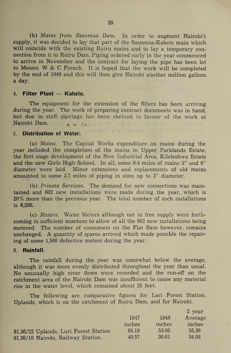 (b) Mains from Sasumua Dam. In order to augment Nairobi’s supply, it was decided to lay that part of the Sasumua-Kabete main which will coincide with the existing Ruiru mains and to lay a temporary con¬ nection from it to Ruiru Dam. Piping ordered early in the year commenced to arrive in November and the contract for laying the pipe has been let to Messrs. W & C French. It is hoped that the work will be completed by the end of 1949 and this will then give Nairobi another million gallons a day. 4. Filter Plant — Kabete. The equipment for the extension of the filters has been arriving during the year. The work of preparing contract documents was in hand, but due to staff shortage has been shelved in favour of the work at Nairobi Dam. , ? 5. Distribution of Water. (a) Mains. The Capital Works expenditure on mains during the year included the completion of the mains in Upper Parklands Estate, the first stage development of the New Industrial Area, Kileleshwa Estate and the new Girls High School, In all, some 6.4 miles of mains 3 and 6 diameter were laid. Minor extensions and replacements of old mains amounted to some 3.7 miles of piping in sizes up to 3 diameter. (b) Private Services. The demand for new connections was main¬ tained and 602 new installations were made during the year, which is 20% more than the previous year. The total number of such installations is 6,206. (c) Meters. Water Meters although not in free supply were forth¬ coming in sufficient numbers to allow of all the 602 new installations being metered. The number of consumers on the Flat Rate however, remains unchanged. A quantity of spares arrived which made possible the repair¬ ing of some 1.500 defective meters during the year. 6. Rainfall. The rainfall during the year was somewhat below the average, although it was more evenly distributed throughout the year than usual. No unusually high river flows were recorded and the run-off on the catchment area of the Nairobi Dam was insufficient to cause any material rise in the water level, which remained about 28 feet. The following are comparative figures for Lari Forest Station, Uplands, which is on the catchment of Ruiru Dam, and for Nairobi. 2 year 1947 1948 Average inches inches inches 68.19 53.08 55.36 40.57 30.61 34.08 91.36/22 Uplands, Luri Forest Station 91.36/10 Nairobi, Railway Station.