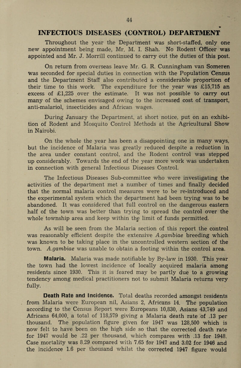 INFECTIOUS DISEASES (CONTROL) DEPARTMENT Throughout the year the Department was short-staffed, only one new appointment being made, Mr. M. I. Shah. No Rodent Officer was appointed and Mr. J. Morrill continued to carry out the duties of this post. On return from overseas leave Mr. G. R. Cunningham van Someren was seconded for special duties in connection with the Population Census and the Department Staff also contributed a considerable proportion of their time to this work. The expenditure for the year was £15,715 an excess of £1,225 over the estimate. It was not possible to carry out many of the schemes envisaged owing to the increased cost of transport, anti-malariol, insecticides and African wages. During January the Department, at short notice, put on an exhibi¬ tion of Rodent and Mosquito Control Methods at the Agricultural Show in Nairobi. On the whole the year has been a disappointing one in many ways, but the incidence of Malaria was greatly reduced despite a reduction in the area under constant control, and the Rodent control was stepped up considerably. Towards the end of the year more work was undertaken in connection with general Infectious Diseases Control. The Infectious Diseases Sub-committee who were investigating the activities of the department met a number of times and finally decided that the normal malaria control measures were to be re-introduced and the experimental system which the department had been trying was to be abandoned. It was considered that full control on the dangerous eastern half of the town was better than trying to spread the control over the whole township area and keep within the limit of funds permitted. As will be seen from the Malaria section of this report the control was reasonably efficient despite the extensive A.gambiae breeding which was known to be taking place in the uncontrolled western section of the town. A.gambiae was unable to obtain a footing within the control area. Malaria. Malaria was made notifiable by By-law in 1930. This year the town had the lowest incidence of locally acquired malaria among residents since 1930. This it is feared may be partly due to a growing tendency among medical practitioners not to submit Malaria returns very fully. Death Rate and Incidence. Total deaths recorded amongst residents from Malaria were European nil, Asians 2, Africans 14. The population according to the Census Report were Europeans 10,830, Asians 43,749 and Africans 64,000, a total of 118,579 giving a Malaria death rate of .13 per thousand. The population figure given for 1947 was 128,500 which is now felt to have been on the high side so that the corrected death rate for 1947 would be .22 per thousand, which compares with .13 for 1948. Case mortality was 8.29 compared with 7.65 for 1947 and 3.02 for 1946 and the incidence 1.6 per thousand whilst the corrected 1947 figure would